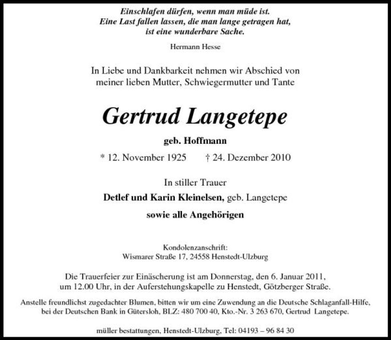 <p>Einschlafen dürfen, wenn man müde ist. Eine Last fallen lassen, die man lange getragen hat, ist eine wunderbare Sache.<br />Hermann Hesse</p><p>In Liebe und Dankbarkeit nehmen wir Abschied von meiner lieben Mutter, Schwiegermutter und Tante</p><p>Gertrud Langetepe<br />geb. Hoffmann * 12. November 1925 † 24. Dezember 2010 In stiller Trauer Detlef und Karin Kleinelsen, geb. Langetepe sowie alle Angehörigen<br />Kondolenzanschrift: Wismarer Straße 17, 24558 Henstedt-Ulzburg</p><p>Die Trauerfeier zur Einäscherung ist am Donnerstag, den 6. Januar 2011, um 12.00 Uhr, in der Auferstehungskapelle zu Henstedt, Götzberger Straße.<br />Anstelle freundlichst zugedachter Blumen, bitten wir um eine Zuwendung an die Deutsche Schlaganfall-Hilfe, bei der Deutschen Bank in Gütersloh, BLZ: 480 700 40, Kto.-Nr. 3 263 670, Gertrud Langetepe. müller bestattungen, Henstedt-Ulzburg, Tel: 04193 – 96 84 30</p>