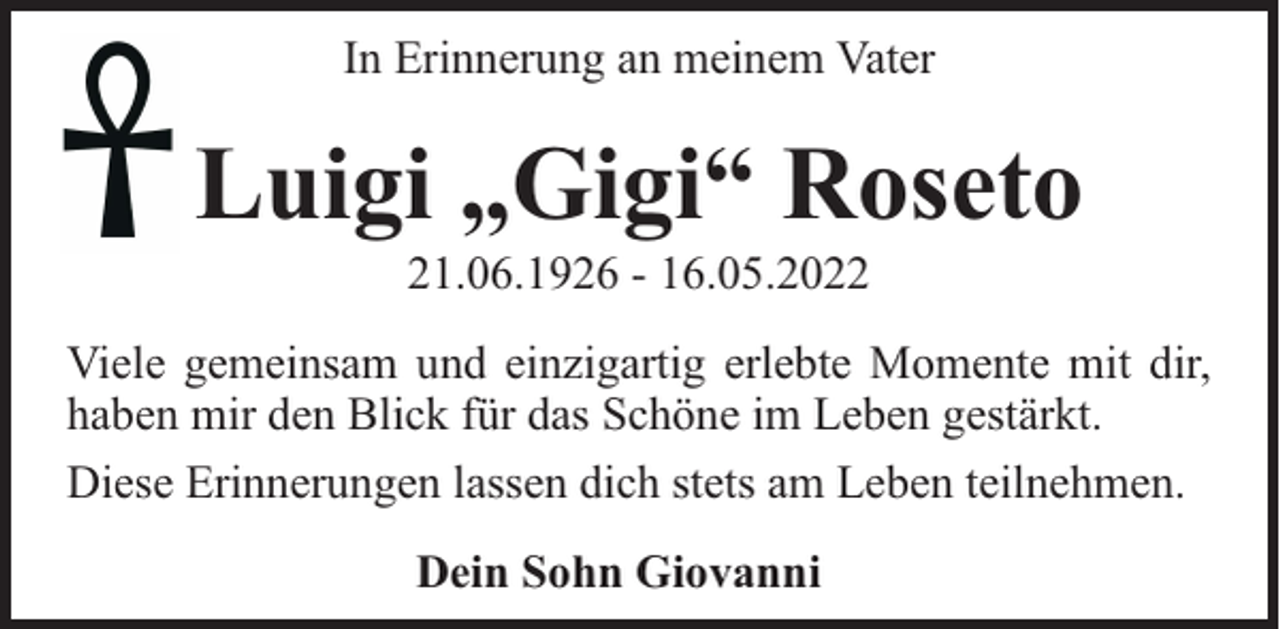 <p>In Erinnerung an meinem Vater</p><p>Luigi „Gigi“ Roseto<br />21.06.1926 - 16.05.2022</p><p>Viele gemeinsam und einzigartig erlebte Momente mit dir,<br />haben mir den Blick für das Schöne im Leben gestärkt.<br />Diese Erinnerungen lassen dich stets am Leben teilnehmen.<br />Dein Sohn Giovanni</p>