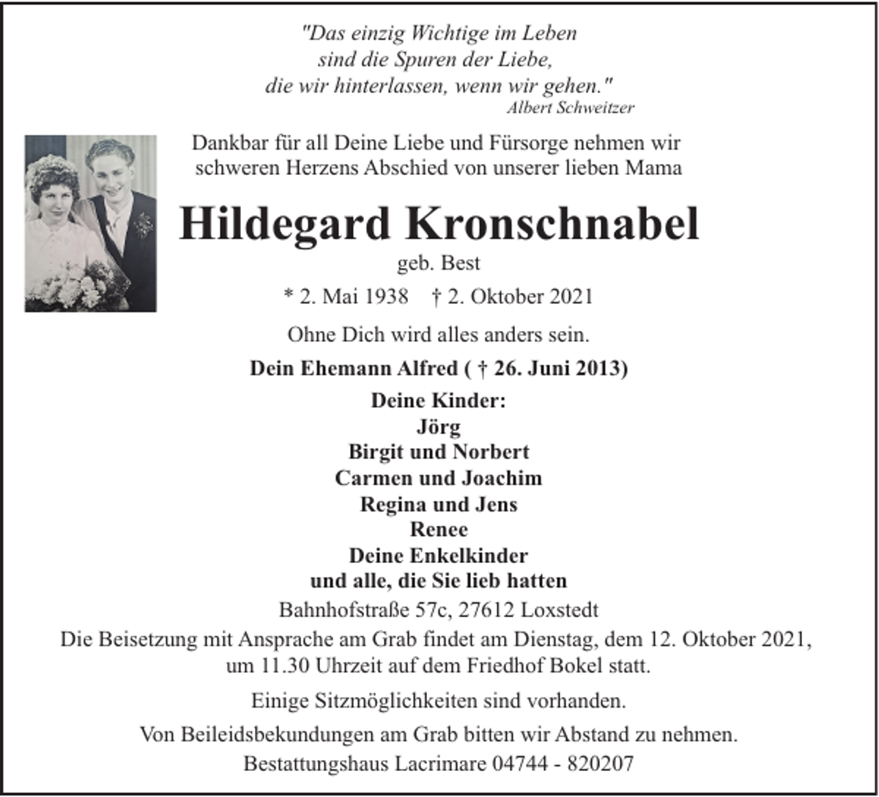 <p>"Das einzig Wichtige im Leben<br />sind die Spuren der Liebe,<br />die wir hinterlassen, wenn wir gehen."</p><p>Albert Schweitzer</p><p>Dankbar für all Deine Liebe und Fürsorge nehmen wir<br />schweren Herzens Abschied von unserer lieben Mama</p><p>Hildegard Kronschnabel<br />geb. Best<br />* 2. Mai 1938 † 2. Oktober 2021<br />Ohne Dich wird alles anders sein.<br />Dein Ehemann Alfred ( † 26. Juni 2013)<br />Deine Kinder:<br />Jörg<br />Birgit und Norbert<br />Carmen und Joachim<br />Regina und Jens<br />Renee<br />Deine Enkelkinder<br />und alle, die Sie lieb hatten<br />Bahnhofstraße 57c, 27612 Loxstedt<br />Die Beisetzung mit Ansprache am Grab findet am Dienstag, dem 12. Oktober 2021,<br />um 11.30 Uhrzeit auf dem Friedhof Bokel statt.<br />Einige Sitzmöglichkeiten sind vorhanden.<br />Von Beileidsbekundungen am Grab bitten wir Abstand zu nehmen.<br />Bestattungshaus Lacrimare 04744 - 820207</p>
