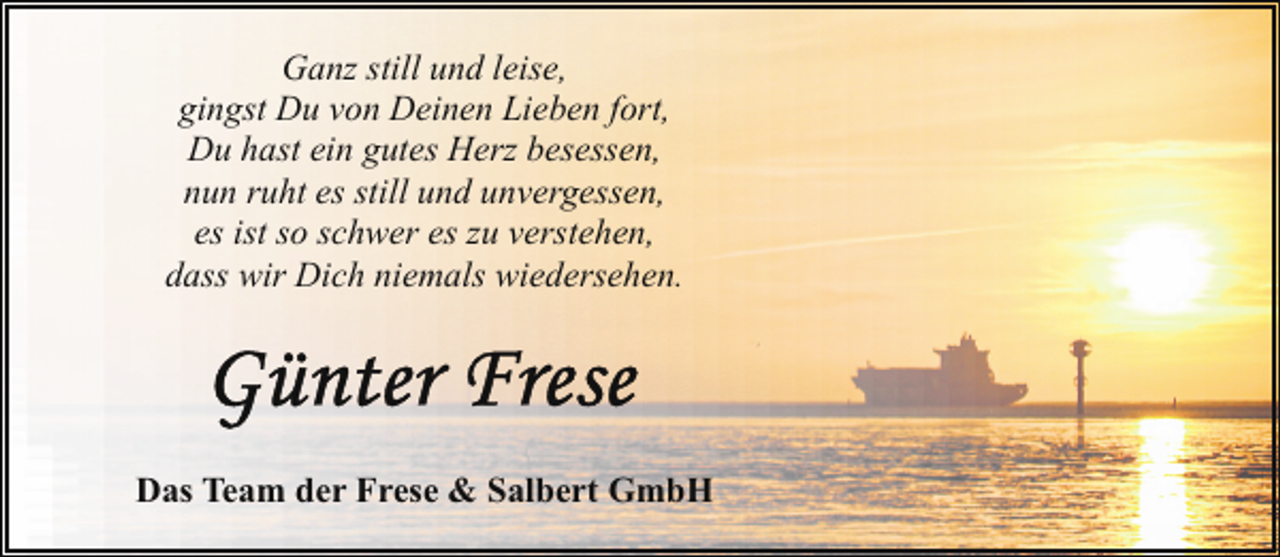 <p>Ganz still und leise,<br />gingst Du von Deinen Lieben fort,<br />Du hast ein gutes Herz besessen,<br />nun ruht es still und unvergessen,<br />es ist so schwer es zu verstehen,<br />dass wir Dich niemals wiedersehen.</p><p>Das Team der Frese &amp; Salbert GmbH</p>