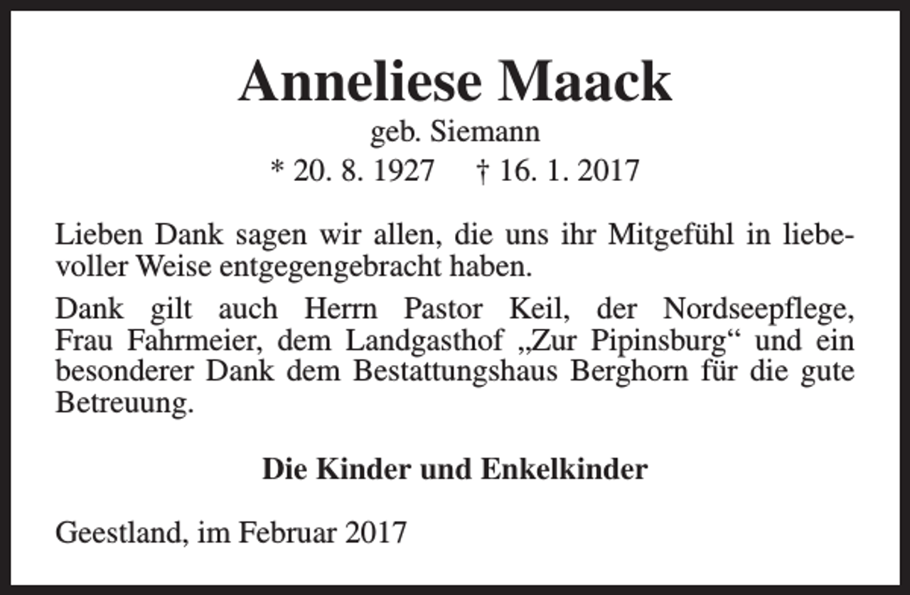 <p>Anneliese Maack<br />geb. Siemann<br />* 20. 8. 1927 † 16. 1. 2017</p><p>Lieben Dank sagen wir allen, die uns ihr Mitgefühl in liebevoller Weise entgegengebracht haben.<br />Dank gilt auch Herrn Pastor Keil, der Nordseepflege,<br />Frau Fahrmeier, dem Landgasthof „Zur Pipinsburg“ und ein<br />besonderer Dank dem Bestattungshaus Berghorn für die gute<br />Betreuung.<br />Die Kinder und Enkelkinder<br />Geestland, im Februar 2017</p>