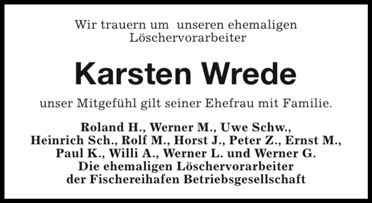 <p>Wir trauern um unseren ehemaligen<br />Löschervorarbeiter</p><p>Karsten Wrede<br />unser Mitgefühl gilt seiner Ehefrau mit Familie.<br />Roland H., Werner M., Uwe Schw.,<br />Heinrich Sch., Rolf M., Horst J., Peter Z., Ernst M.,<br />Paul K., Willi A., Werner L. und Werner G.<br />Die ehemaligen Löschervorarbeiter<br />der Fischereihafen Betriebsgesellschaft</p>