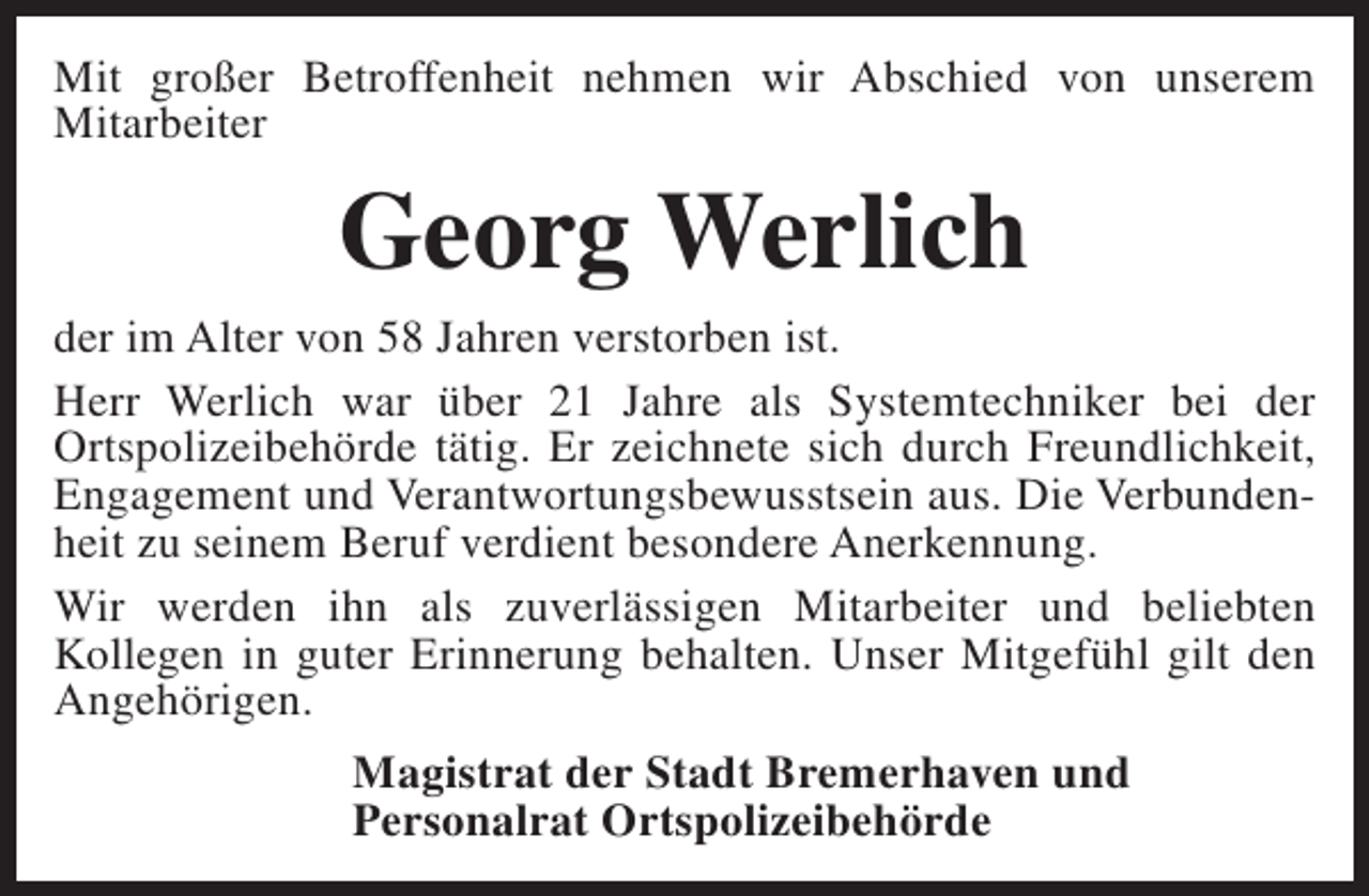 <p>Mit großer Betroffenheit nehmen wir Abschied von unserem<br />Mitarbeiter</p><p>Georg Werlich</p><p>der im Alter von 58 Jahren verstorben ist.<br />Herr Werlich war über 21 Jahre als Systemtechniker bei der<br />Ortspolizeibehörde tätig. Er zeichnete sich durch Freundlichkeit,<br />Engagement und Verantwortungsbewusstsein aus. Die Verbundenheit zu seinem Beruf verdient besondere Anerkennung.<br />Wir werden ihn als zuverlässigen Mitarbeiter und beliebten<br />Kollegen in guter Erinnerung behalten. Unser Mitgefühl gilt den<br />Angehörigen.<br />Magistrat der Stadt Bremerhaven und<br />Personalrat Ortspolizeibehörde</p>