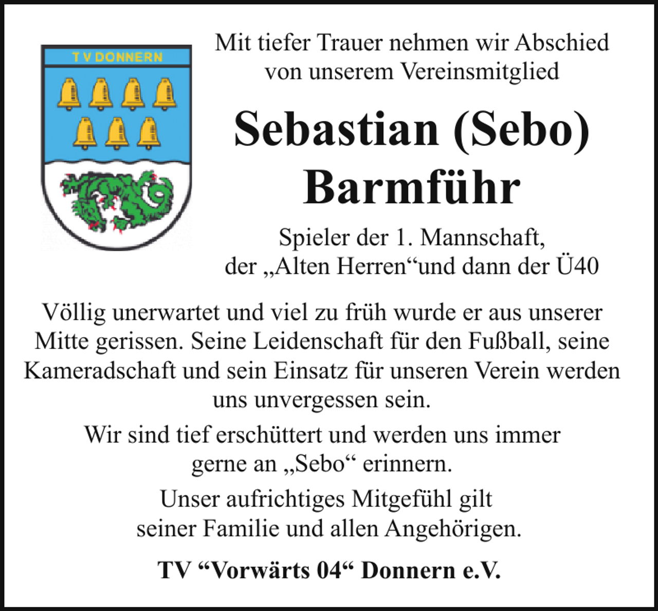 <p>Mit tiefer Trauer nehmen wir Abschied<br />von unserem Vereinsmitglied</p><p>Sebastian (Sebo)<br />Barmführ<br />Spieler der 1. Mannschaft,<br />der „Alten Herren“und dann der Ü40<br />Völlig unerwartet und viel zu früh wurde er aus unserer<br />Mitte gerissen. Seine Leidenschaft für den Fußball, seine<br />Kameradschaft und sein Einsatz für unseren Verein werden<br />uns unvergessen sein.<br />Wir sind tief erschüttert und werden uns immer<br />gerne an „Sebo“ erinnern.<br />Unser aufrichtiges Mitgefühl gilt<br />seiner Familie und allen Angehörigen.<br />TV “Vorwärts 04“ Donnern e.V.</p>