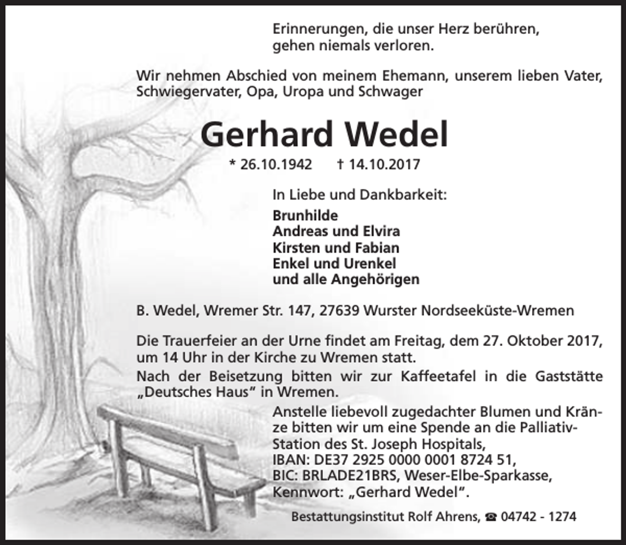 <p>Erinnerungen, die unser Herz berühren,<br />gehen niemals verloren.<br />Wir nehmen Abschied von meinem Ehemann, unserem lieben Vater,<br />Schwiegervater, Opa, Uropa und Schwager</p><p>Gerhard Wedel<br />* 26.10.1942</p><p>† 14.10.2017</p><p>In Liebe und Dankbarkeit:<br />Brunhilde<br />Andreas und Elvira<br />Kirsten und Fabian<br />Enkel und Urenkel<br />und alle Angehörigen<br />B. Wedel, Wremer Str. 147, 27639 Wurster Nordseeküste-Wremen<br />Die Trauerfeier an der Urne findet am Freitag, dem 27. Oktober 2017,<br />um 14 Uhr in der Kirche zu Wremen statt.<br />Nach der Beisetzung bitten wir zur Kaffeetafel in die Gaststätte<br />„Deutsches Haus“ in Wremen.<br />Anstelle liebevoll zugedachter Blumen und Kränze bitten wir um eine Spende an die PalliativStation des St. Joseph Hospitals,<br />IBAN: DE37 2925 01 8724 51,<br />BIC: BRLADE21BRS, Weser-Elbe-Sparkasse,<br />Kennwort: „Gerhard Wedel“.<br />Bestattungsinstitut Rolf Ahrens, S 04742 - 1274</p>