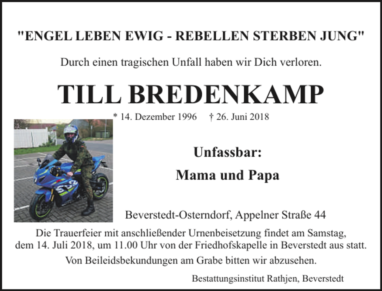 <p>"ENGEL LEBEN EWIG - REBELLEN STERBEN JUNG"<br />Durch einen tragischen Unfall haben wir Dich verloren.</p><p>TILL BREDENKAMP<br />* 14. Dezember 1996</p><p>† 26. Juni 2018</p><p>Unfassbar:<br />Mama und Papa<br />Beverstedt-Osterndorf, Appelner Straße 44<br />Die Trauerfeier mit anschließender Urnenbeisetzung findet am Samstag,<br />dem 14. Juli 2018, um 11.00 Uhr von der Friedhofskapelle in Beverstedt aus statt.<br />Von Beileidsbekundungen am Grabe bitten wir abzusehen.<br />Bestattungsinstitut Rathjen, Beverstedt</p>