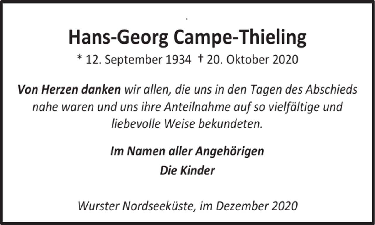 <p>.</p><p>Hans-Georg Campe-Thieling<br />* 12. September 1934 † 20. Oktober 2020</p><p>Von Herzen danken wir allen, die uns in den Tagen des Abschieds<br />nahe waren und uns ihre Anteilnahme auf so vielfältige und<br />liebevolle Weise bekundeten.<br />Im Namen aller Angehörigen<br />Die Kinder<br />Wurster Nordseeküste, im Dezember 2020</p>