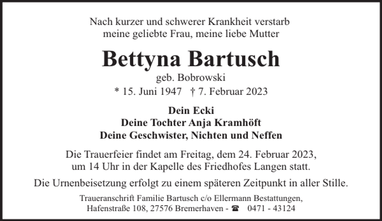 <p>Nach kurzer und schwerer Krankheit verstarb<br />meine geliebte Frau, meine liebe Mutter</p><p>Bettyna Bartusch<br />geb. Bobrowski<br />* 15. Juni 1947 † 7. Februar 2023</p><p>Dein Ecki<br />Deine Tochter Anja Kramhöft<br />Deine Geschwister, Nichten und Neffen<br />Die Trauerfeier findet am Freitag, dem 24. Februar 2023,<br />um 14 Uhr in der Kapelle des Friedhofes Langen statt.<br />Die Urnenbeisetzung erfolgt zu einem späteren Zeitpunkt in aller Stille.<br />Traueranschrift Familie Bartusch c/o Ellermann Bestattungen,<br />Hafenstraße 108, 27576 Bremerhaven - ( 0471 - 43124</p>