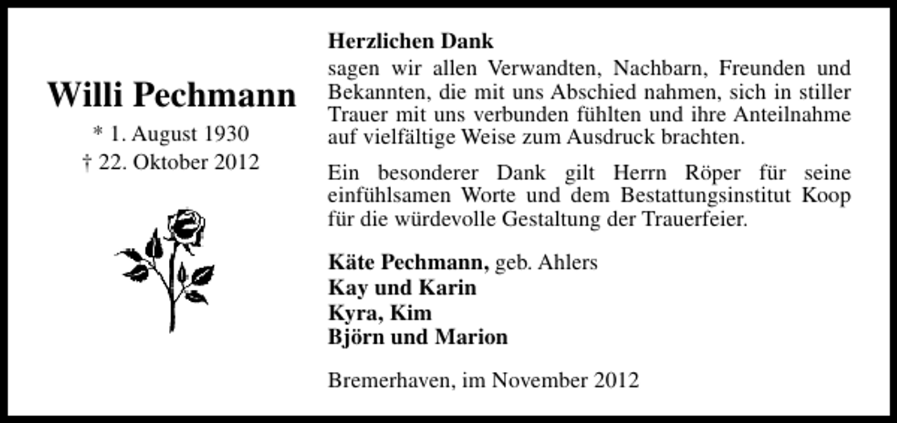 <p>Willi Pechmann<br />* 1. August 1930<br />† 22. Oktober 2012</p><p>Herzlichen Dank<br />sagen wir allen Verwandten, Nachbarn, Freunden und<br />Bekannten, die mit uns Abschied nahmen, sich in stiller<br />Trauer mit uns verbunden fühlten und ihre Anteilnahme<br />auf vielfältige Weise zum Ausdruck brachten.<br />Ein besonderer Dank gilt Herrn Röper für seine<br />einfühlsamen Worte und dem Bestattungsinstitut Koop<br />für die würdevolle Gestaltung der Trauerfeier.<br />Käte Pechmann, geb. Ahlers<br />Kay und Karin<br />Kyra, Kim<br />Björn und Marion<br />Bremerhaven, im November 2012</p>