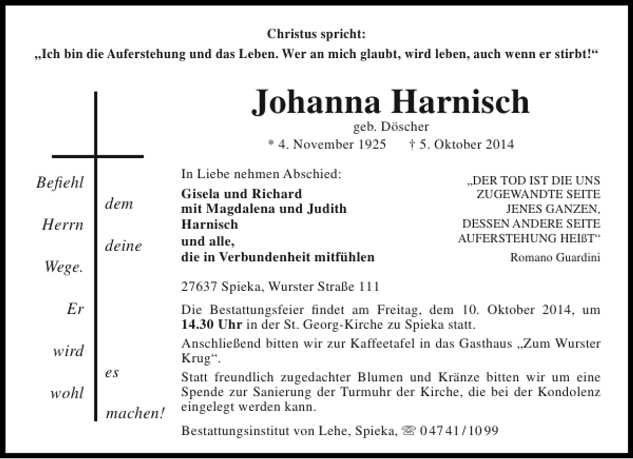 <p>Christus spricht:<br />„Ich bin die Auferstehung und das Leben. Wer an mich glaubt, wird leben, auch wenn er stirbt!“</p><p>JohannaDöscher<br />Harnisch<br />geb.<br />* 4. November 1925</p><p>Befiehl<br />Herrn<br />Wege.</p><p>dem<br />deine</p><p>wohl</p><p>„DER TOD IST DIE UNS<br />ZUGEWANDTE SEITE<br />JENES GANZEN,<br />DESSEN ANDERE SEITE<br />AUFERSTEHUNG HEIßT“<br />Romano Guardini</p><p>27637 Spieka, Wurster Straße 111</p><p>Er<br />wird</p><p>In Liebe nehmen Abschied:<br />Gisela und Richard<br />mit Magdalena und Judith<br />Harnisch<br />und alle,<br />die in Verbundenheit mitfühlen</p><p>† 5. Oktober 2014</p><p>es<br />machen!</p><p>Die Bestattungsfeier findet am Freitag, dem 10. Oktober 2014, um<br />14.30 Uhr in der St. Georg-Kirche zu Spieka statt.<br />Anschließend bitten wir zur Kaffeetafel in das Gasthaus „Zum Wurster<br />Krug“.<br />Statt freundlich zugedachter Blumen und Kränze bitten wir um eine<br />Spende zur Sanierung der Turmuhr der Kirche, die bei der Kondolenz<br />eingelegt werden kann.<br />Bestattungsinstitut von Lehe, Spieka,  0 47 41 / 10 99</p>