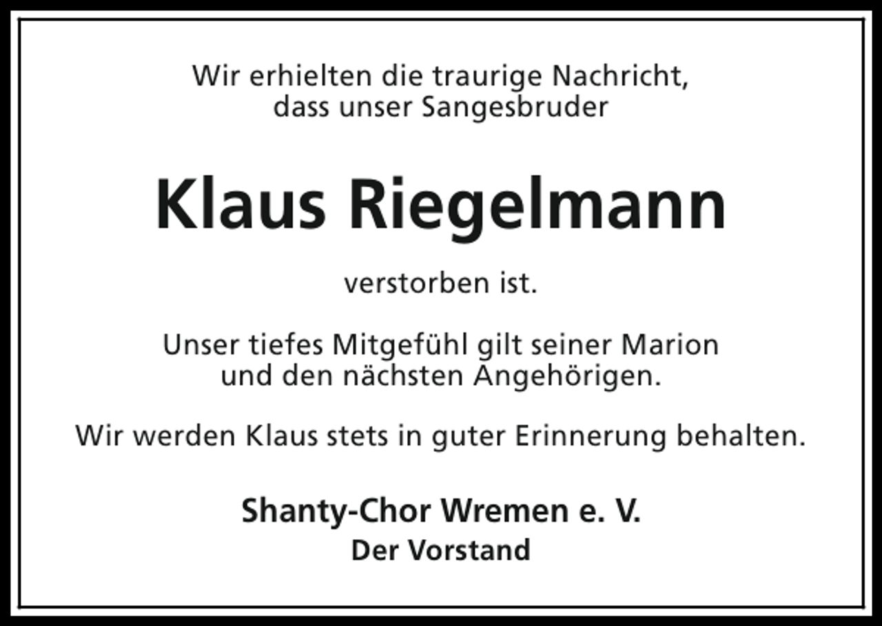 <p>Wir erhielten die traurige Nachricht,<br />dass unser Sangesbruder</p><p>Klaus Riegelmann<br />verstorben ist.<br />Unser tiefes Mitgefühl gilt seiner Marion<br />und den nächsten Angehörigen.<br />Wir werden Klaus stets in guter Erinnerung behalten.</p><p>Shanty-Chor Wremen e. V.<br />Der Vorstand</p>