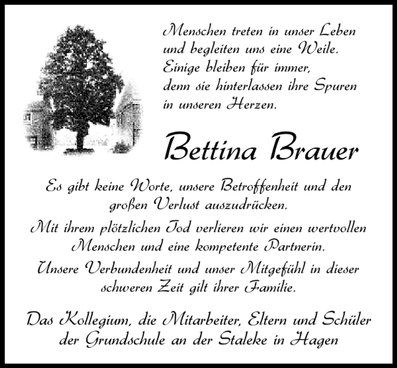 <p>Menschen treten in unser Leben<br />und begleiten uns eine Weile.<br />Einige bleiben für immer,<br />denn sie hinterlassen ihre Spuren<br />in unseren Herzen.</p><p>Bettina Brauer<br />Es gibt keine Worte, unsere Betroffenheit und den<br />großen Verlust auszudrücken.<br />Mit ihrem plötzlichen Tod verlieren wir einen wertvollen<br />Menschen und eine kompetente Partnerin.<br />Unsere Verbundenheit und unser Mitgefühl in dieser<br />schweren Zeit gilt ihrer Familie.</p><p>Das Kollegium, die Mitarbeiter, Eltern und Schüler<br />der Grundschule an der Staleke in Hagen</p>