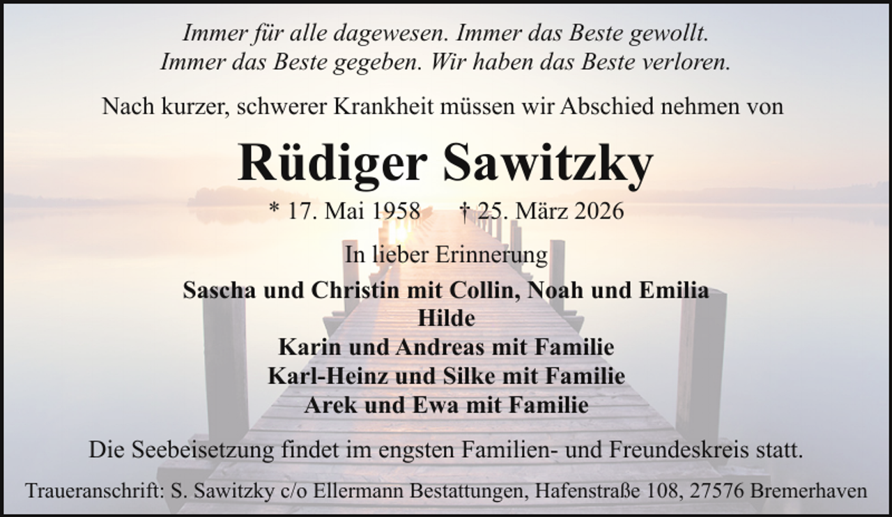 <p>Immer für alle dagewesen. Immer das Beste gewollt.<br />Immer das Beste gegeben. Wir haben das Beste verloren.<br />Nach kurzer, schwerer Krankheit müssen wir Abschied nehmen von</p><p>Rüdiger Sawitzky<br />* 17. Mai 1958</p><p>† 25. März 2026</p><p>In lieber Erinnerung<br />Sascha und Christin mit Collin, Noah und Emilia<br />Hilde<br />Karin und Andreas mit Familie<br />Karl-Heinz und Silke mit Familie<br />Arek und Ewa mit Familie<br />Die Seebeisetzung findet im engsten Familien- und Freundeskreis statt.<br />Traueranschrift: S. Sawitzky c/o Ellermann Bestattungen, Hafenstraße 108, 27576 Bremerhaven</p>