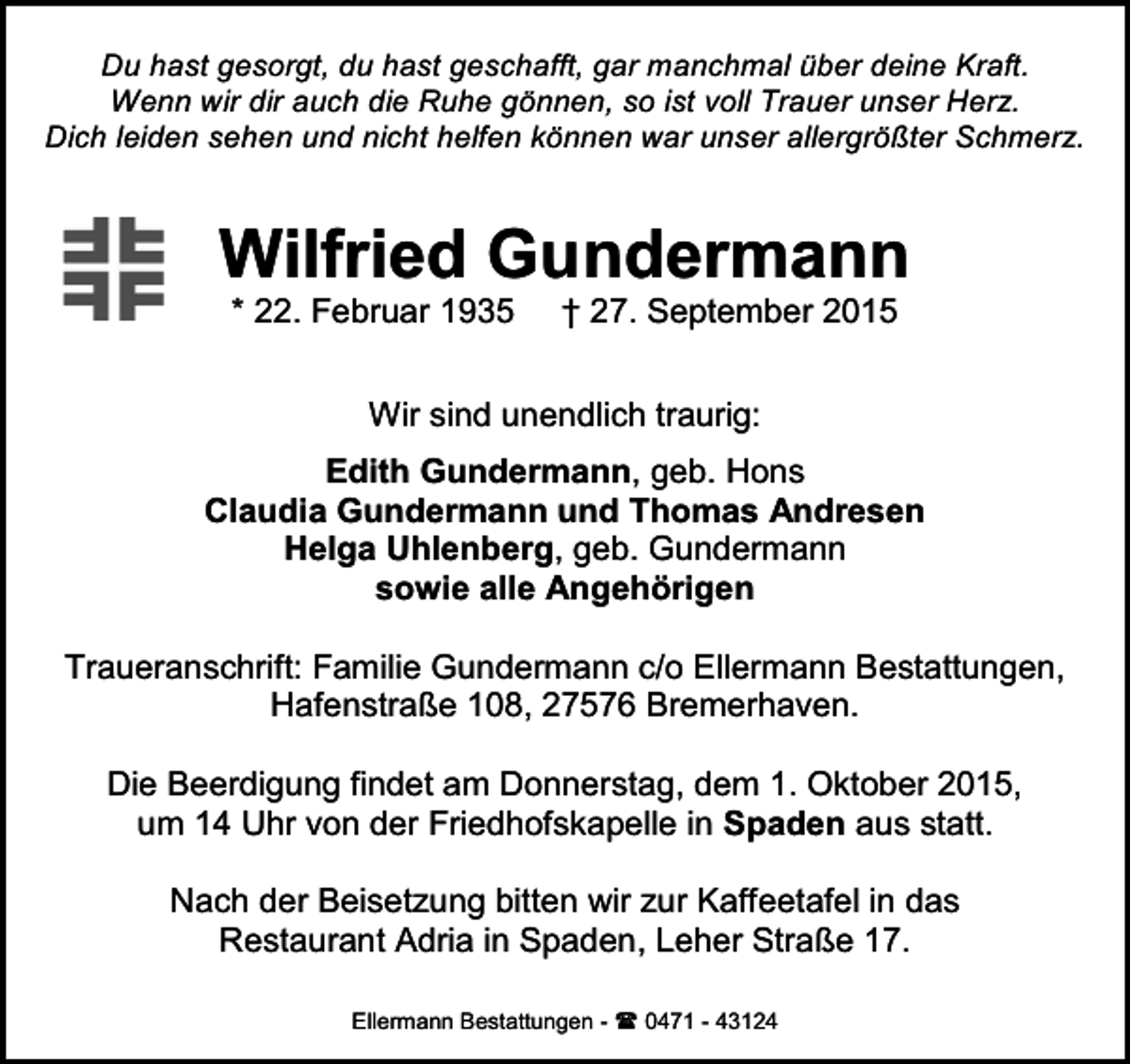 <p>Du hast gesorgt, du hast geschafft, gar manchmal über deine Kraft.<br />Wenn wir dir auch die Ruhe gönnen, so ist voll Trauer unser Herz.<br />Dich leiden sehen und nicht helfen können war unser allergrößter Schmerz.</p><p>Wilfried Gundermann<br />* 22. Februar 1935</p><p>† 27. September 2015</p><p>Wir sind unendlich traurig:<br />Edith Gundermann, geb. Hons<br />Claudia Gundermann und Thomas Andresen<br />Helga Uhlenberg, geb. Gundermann<br />sowie alle Angehörigen<br />Traueranschrift: Familie Gundermann c/o Ellermann Bestattungen,<br />Hafenstraße 108, 27576 Bremerhaven.<br />Die Beerdigung findet am Donnerstag, dem 1. Oktober 2015,<br />um 14 Uhr von der Friedhofskapelle in Spaden aus statt.<br />Nach der Beisetzung bitten wir zur Kaffeetafel in das<br />Restaurant Adria in Spaden, Leher Straße 17.<br />Ellermann Bestattungen -<br />0471 - 43124</p>