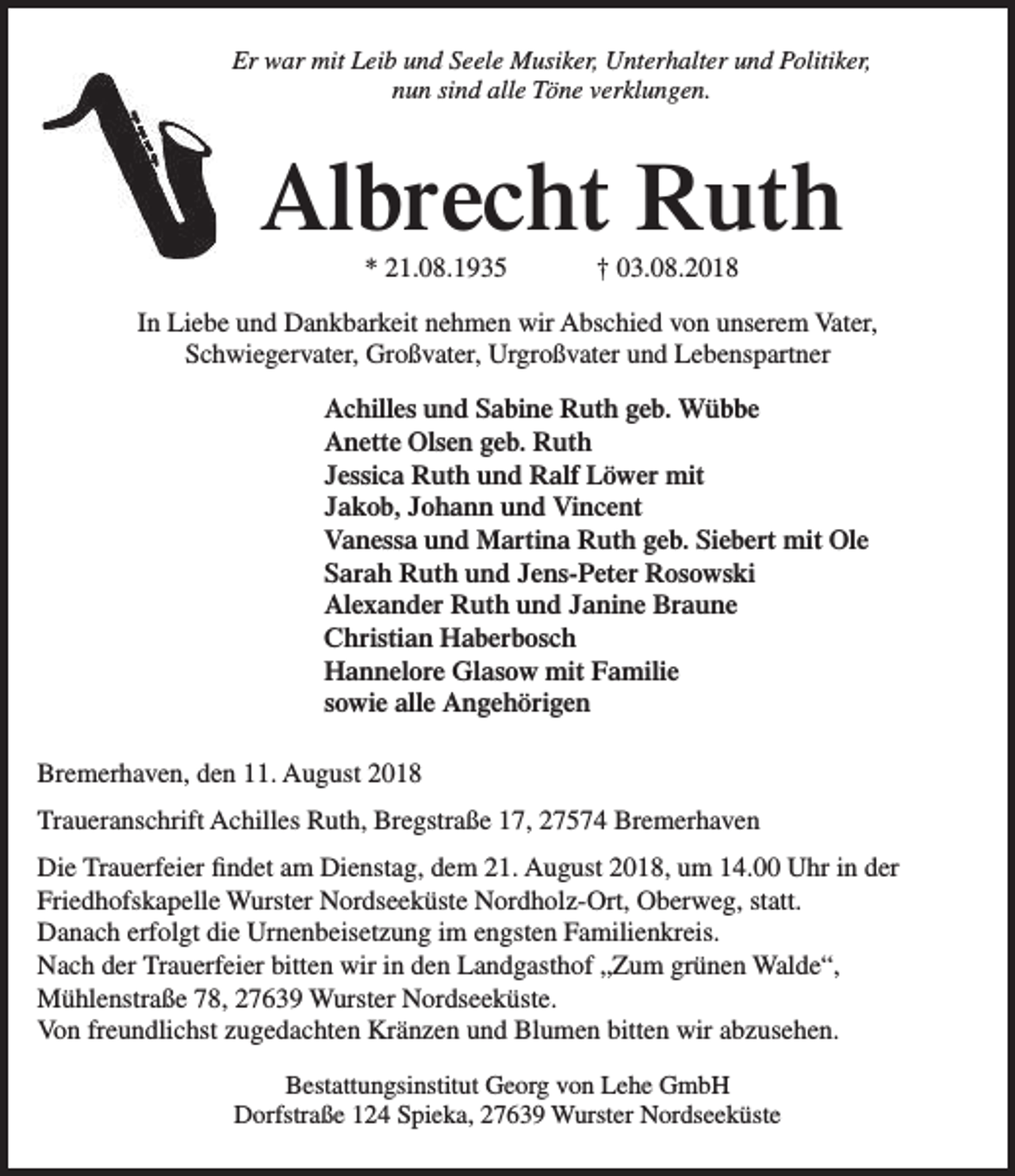 <p>Er war mit Leib und Seele Musiker, Unterhalter und Politiker,<br />nun sind alle Töne verklungen.</p><p>Albrecht Ruth<br />* 21.08.1935</p><p>† 03.08.2018</p><p>In Liebe und Dankbarkeit nehmen wir Abschied von unserem Vater,<br />Schwiegervater, Großvater, Urgroßvater und Lebenspartner<br />Achilles und Sabine Ruth geb. Wübbe<br />Anette Olsen geb. Ruth<br />Jessica Ruth und Ralf Löwer mit<br />Jakob, Johann und Vincent<br />Vanessa und Martina Ruth geb. Siebert mit Ole<br />Sarah Ruth und Jens-Peter Rosowski<br />Alexander Ruth und Janine Braune<br />Christian Haberbosch<br />Hannelore Glasow mit Familie<br />sowie alle Angehörigen<br />Bremerhaven, den 11. August 2018<br />Traueranschrift Achilles Ruth, Bregstraße 17, 27574 Bremerhaven<br />Die Trauerfeier findet am Dienstag, dem 21. August 2018, um 14.00 Uhr in der<br />Friedhofskapelle Wurster Nordseeküste Nordholz-Ort, Oberweg, statt.<br />Danach erfolgt die Urnenbeisetzung im engsten Familienkreis.<br />Nach der Trauerfeier bitten wir in den Landgasthof „Zum grünen Walde“,<br />Mühlenstraße 78, 27639 Wurster Nordseeküste.<br />Von freundlichst zugedachten Kränzen und Blumen bitten wir abzusehen.<br />Bestattungsinstitut Georg von Lehe GmbH<br />Dorfstraße 124 Spieka, 27639 Wurster Nordseeküste</p>