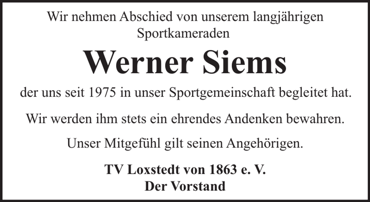 <p>Wir nehmen Abschied von unserem langjährigen<br />Sportkameraden</p><p>Werner Siems</p><p>der uns seit 1975 in unser Sportgemeinschaft begleitet hat.<br />Wir werden ihm stets ein ehrendes Andenken bewahren.<br />Unser Mitgefühl gilt seinen Angehörigen.<br />TV Loxstedt von 1863 e. V.<br />Der Vorstand</p>