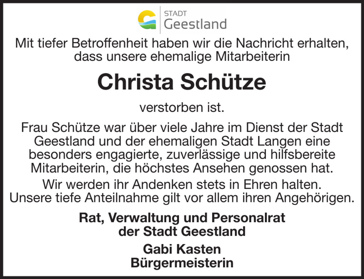 <p>Mit tiefer Betroffenheit haben wir die Nachricht erhalten,<br />dass unsere ehemalige Mitarbeiterin</p><p>Christa Schütze<br />verstorben ist.<br />Frau Schütze war über viele Jahre im Dienst der Stadt<br />Geestland und der ehemaligen Stadt Langen eine<br />besonders engagierte, zuverlässige und hilfsbereite<br />Mitarbeiterin, die höchstes Ansehen genossen hat.<br />Wir werden ihr Andenken stets in Ehren halten.<br />Unsere tiefe Anteilnahme gilt vor allem ihren Angehörigen.<br />Rat, Verwaltung und Personalrat<br />der Stadt Geestland<br />Gabi Kasten<br />Bürgermeisterin</p>