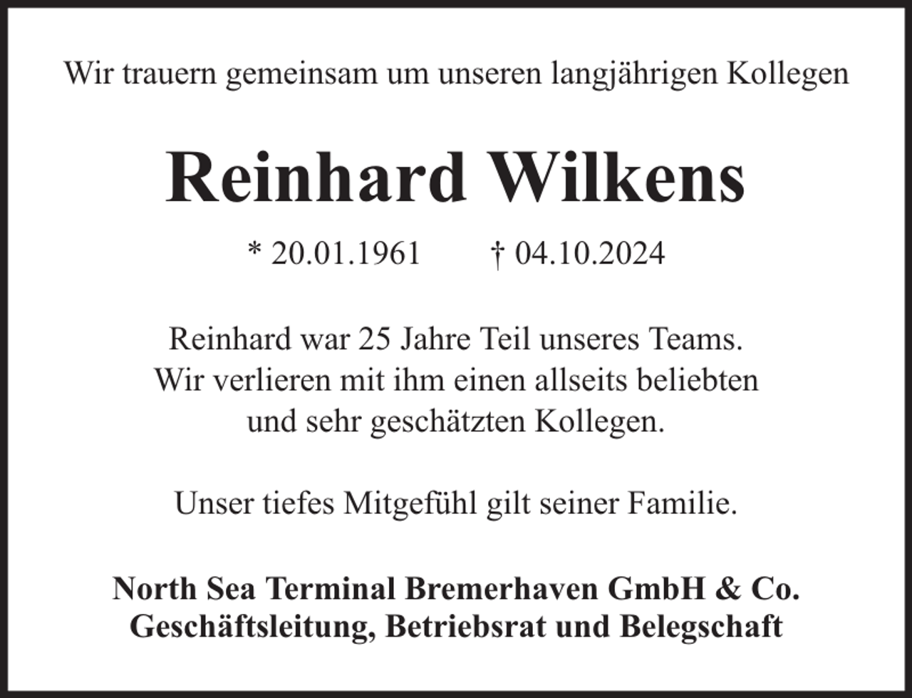 <p>Wir trauern gemeinsam um unseren langjährigen Kollegen</p><p>Reinhard Wilkens<br />* 20.01.1961</p><p>† 04.10.2024</p><p>Reinhard war 25 Jahre Teil unseres Teams.<br />Wir verlieren mit ihm einen allseits beliebten<br />und sehr geschätzten Kollegen.<br />Unser tiefes Mitgefühl gilt seiner Familie.<br />North Sea Terminal Bremerhaven GmbH &amp; Co.<br />Geschäftsleitung, Betriebsrat und Belegschaft</p>
