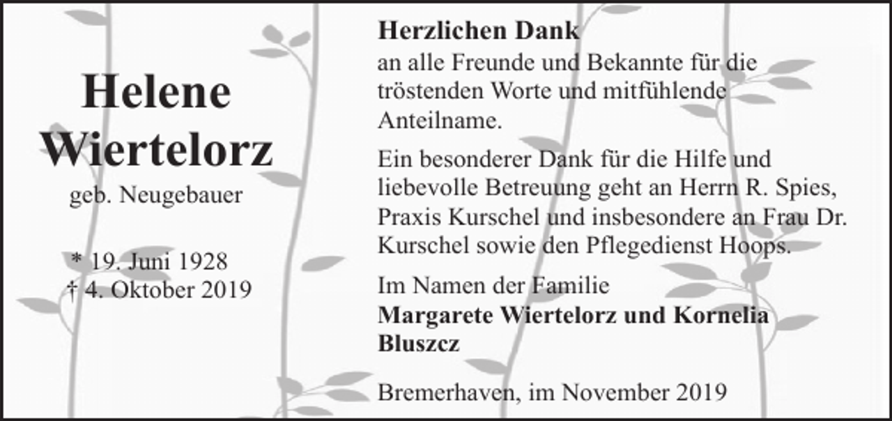 <p>Herzlichen Dank</p><p>Helene<br />Wiertelorz<br />geb. Neugebauer</p><p>* 19. Juni 1928<br />† 4. Oktober 2019</p><p>an alle Freunde und Bekannte für die<br />tröstenden Worte und mitfühlende<br />Anteilname.</p><p>Ein besonderer Dank für die Hilfe und<br />liebevolle Betreuung geht an Herrn R. Spies,<br />Praxis Kurschel und insbesondere an Frau Dr.<br />Kurschel sowie den Pflegedienst Hoops.<br />Im Namen der Familie<br />Margarete Wiertelorz und Kornelia<br />Bluszcz<br />Bremerhaven, im November 2019</p>