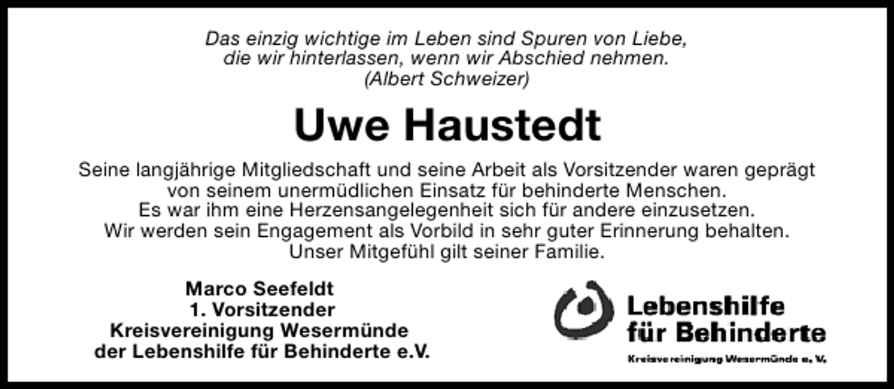 <p>Das einzig wichtige im Leben sind Spuren von Liebe,<br />die wir hinterlassen, wenn wir Abschied nehmen.<br />(Albert Schweizer)</p><p>Uwe Haustedt<br />Seine langjährige Mitgliedschaft und seine Arbeit als Vorsitzender waren geprägt<br />von seinem unermüdlichen Einsatz für behinderte Menschen.<br />Es war ihm eine Herzensangelegenheit sich für andere einzusetzen.<br />Wir werden sein Engagement als Vorbild in sehr guter Erinnerung behalten.<br />Unser Mitgefühl gilt seiner Familie.<br />Marco Seefeldt<br />1. Vorsitzender<br />Kreisvereinigung Wesermünde<br />der Lebenshilfe für Behinderte e.V.</p>