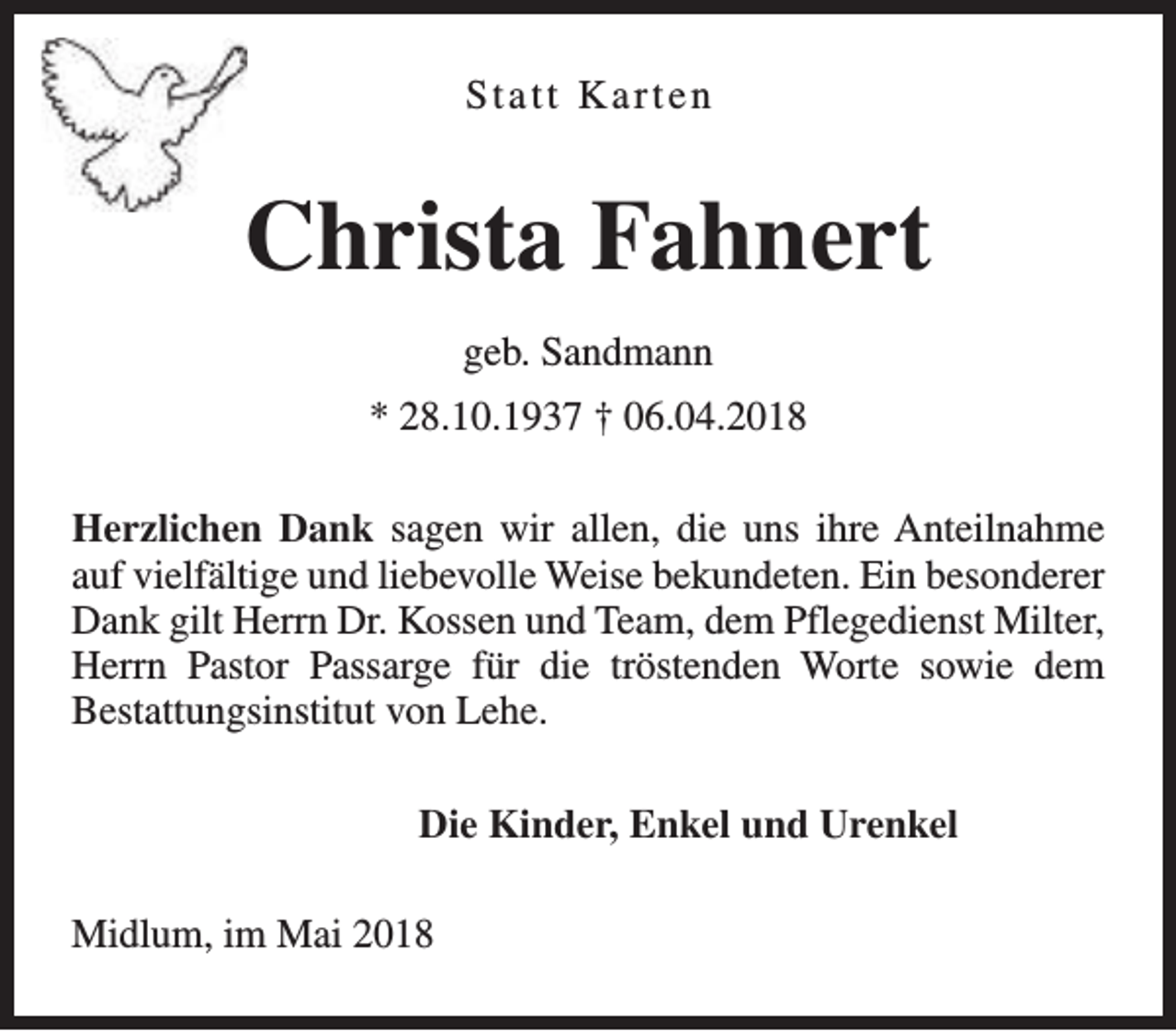 <p>Statt Karten</p><p>Christa Fahnert<br />geb. Sandmann<br />* 28.10.1937 † 06.04.2018<br />Herzlichen Dank sagen wir allen, die uns ihre Anteilnahme<br />auf vielfältige und liebevolle Weise bekundeten. Ein besonderer<br />Dank gilt Herrn Dr. Kossen und Team, dem Pflegedienst Milter,<br />Herrn Pastor Passarge für die tröstenden Worte sowie dem<br />Bestattungsinstitut von Lehe.<br />Die Kinder, Enkel und Urenkel<br />Midlum, im Mai 2018</p>