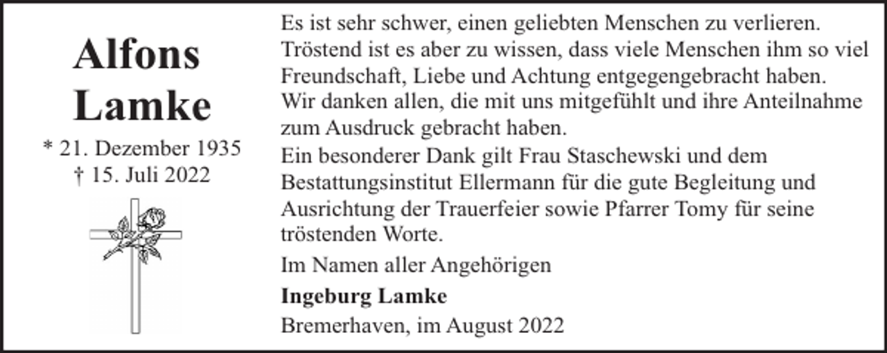 <p>Alfons<br />Lamke</p><p>* 21. Dezember 1935<br />† 15. Juli 2022</p><p>Es ist sehr schwer, einen geliebten Menschen zu verlieren.<br />Tröstend ist es aber zu wissen, dass viele Menschen ihm so viel<br />Freundschaft, Liebe und Achtung entgegengebracht haben.<br />Wir danken allen, die mit uns mitgefühlt und ihre Anteilnahme<br />zum Ausdruck gebracht haben.<br />Ein besonderer Dank gilt Frau Staschewski und dem<br />Bestattungsinstitut Ellermann für die gute Begleitung und<br />Ausrichtung der Trauerfeier sowie Pfarrer Tomy für seine<br />tröstenden Worte.<br />Im Namen aller Angehörigen<br />Ingeburg Lamke<br />Bremerhaven, im August 2022</p>