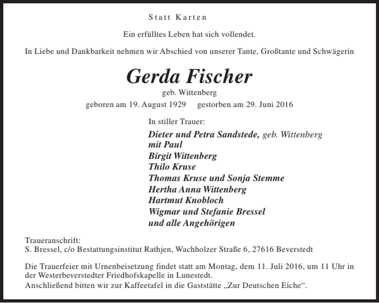 <p>Statt Karten<br />Ein erfülltes Leben hat sich vollendet.<br />In Liebe und Dankbarkeit nehmen wir Abschied von unserer Tante, Großtante und Schwägerin</p><p>Gerda Fischer</p><p>geb. Wittenberg<br />geboren am 19. August 1929 gestorben am 29. Juni 2016<br />In stiller Trauer:</p><p>Dieter und Petra Sandstede, geb. Wittenberg<br />mit Paul<br />Birgit Wittenberg<br />Thilo Kruse<br />Thomas Kruse und Sonja Stemme<br />Hertha Anna Wittenberg<br />Hartmut Knobloch<br />Wigmar und Stefanie Bressel<br />und alle Angehörigen<br />Traueranschrift:<br />S. Bressel, c/o Bestattungsinstitut Rathjen, Wachholzer Straße 6, 27616 Beverstedt<br />Die Trauerfeier mit Urnenbeisetzung findet statt am Montag, dem 11. Juli 2016, um 11 Uhr in<br />der Westerbeverstedter Friedhofskapelle in Lunestedt.<br />Anschließend bitten wir zur Kaffeetafel in die Gaststätte „Zur Deutschen Eiche“.</p>