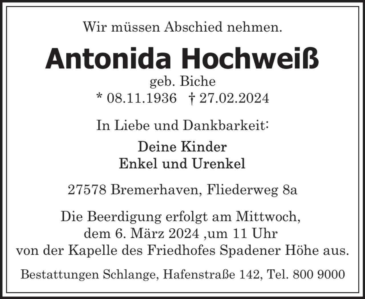 <p>Wir müssen Abschied nehmen.</p><p>Antonida Hochweiß<br />geb. Biche<br />* 08.11.1936 † 27.02.2024<br />In Liebe und Dankbarkeit:</p><p>27578 Bremerhaven, Fliederweg 8a<br />Die Beerdigung erfolgt am Mittwoch,<br />dem 6. März 2024 ,um 11 Uhr<br />von der Kapelle des Friedhofes Spadener Höhe aus.<br />Bestattungen Schlange, Hafenstraße 142, Tel. 800 9000</p>