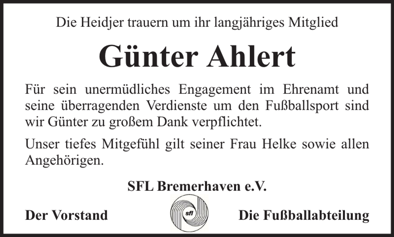 <p>Die Heidjer trauern um ihr langjähriges Mitglied</p><p>Günter Ahlert<br />Für sein unermüdliches Engagement im Ehrenamt und<br />seine überragenden Verdienste um den Fußballsport sind<br />wir Günter zu großem Dank verpflichtet.<br />Unser tiefes Mitgefühl gilt seiner Frau Helke sowie allen<br />Angehörigen.<br />SFL Bremerhaven e.V.<br />Der Vorstand</p><p>Die Fußballabteilung</p>