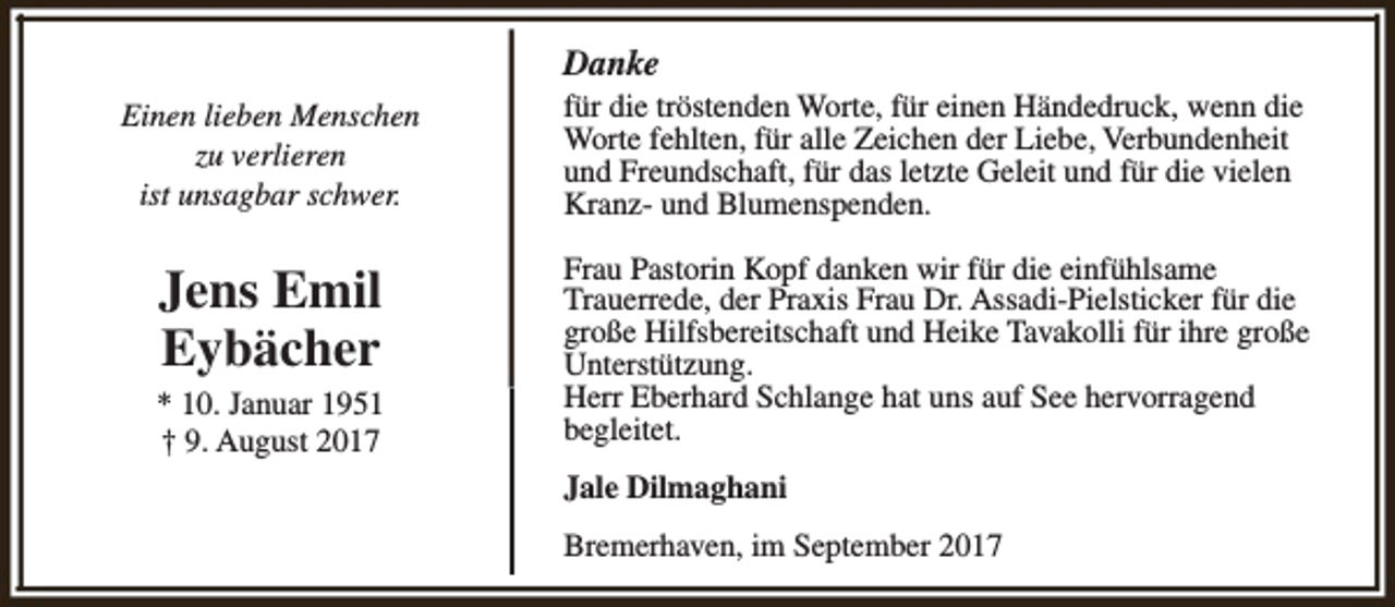 <p>Danke<br />Einen lieben Menschen<br />zu verlieren<br />ist unsagbar schwer.</p><p>für die tröstenden Worte, für einen Händedruck, wenn die<br />Worte fehlten, für alle Zeichen der Liebe, Verbundenheit<br />und Freundschaft, für das letzte Geleit und für die vielen<br />Kranz- und Blumenspenden.</p><p>Jens Emil<br />Eybächer</p><p>Frau Pastorin Kopf danken wir für die einfühlsame<br />Trauerrede, der Praxis Frau Dr. Assadi-Pielsticker für die<br />große Hilfsbereitschaft und Heike Tavakolli für ihre große<br />Unterstützung.<br />Herr Eberhard Schlange hat uns auf See hervorragend<br />begleitet.</p><p>* 10. Januar 1951<br />† 9. August 2017</p><p>Jale Dilmaghani<br />Bremerhaven, im September 2017</p>