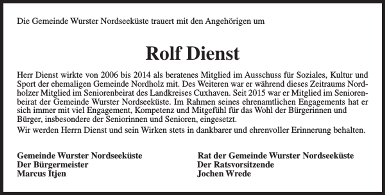 <p>Die Gemeinde Wurster Nordseeküste trauert mit den Angehörigen um</p><p>Rolf Dienst<br />Herr Dienst wirkte von 2006 bis 2014 als beratenes Mitglied im Ausschuss für Soziales, Kultur und<br />Sport der ehemaligen Gemeinde Nordholz mit. Des Weiteren war er während dieses Zeitraums Nordholzer Mitglied im Seniorenbeirat des Landkreises Cuxhaven. Seit 2015 war er Mitglied im Seniorenbeirat der Gemeinde Wurster Nordseeküste. Im Rahmen seines ehrenamtlichen Engagements hat er<br />sich immer mit viel Engagement, Kompetenz und Mitgefühl für das Wohl der Bürgerinnen und<br />Bürger, insbesondere der Seniorinnen und Senioren, eingesetzt.<br />Wir werden Herrn Dienst und sein Wirken stets in dankbarer und ehrenvoller Erinnerung behalten.<br />Gemeinde Wurster Nordseeküste<br />Der Bürgermeister<br />Marcus Itjen</p><p>Rat der Gemeinde Wurster Nordseeküste<br />Der Ratsvorsitzende<br />Jochen Wrede</p>