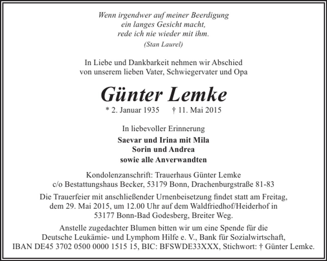 <p>Wenn irgendwer auf meiner Beerdigung<br />ein langes Gesicht macht,<br />rede ich nie wieder mit ihm.<br />(Stan Laurel)</p><p>In Liebe und Dankbarkeit nehmen wir Abschied<br />von unserem lieben Vater, Schwiegervater und Opa</p><p>Günter Lemke<br />* 2. Januar 1935</p><p>† 11. Mai 2015</p><p>In liebevoller Erinnerung<br />Saevar und Irina mit Mila<br />Sorin und Andrea<br />sowie alle Anverwandten<br />Kondolenzanschrift: Trauerhaus Günter Lemke<br />c/o Bestattungshaus Becker, 53179 Bonn, Drachenburgstraße 81-83<br />Die Trauerfeier mit anschließender Urnenbeisetzung findet statt am Freitag,<br />dem 29. Mai 2015, um 12.00 Uhr auf dem Waldfriedhof/Heiderhof in<br />53177 Bonn-Bad Godesberg, Breiter Weg.<br />Anstelle zugedachter Blumen bitten wir um eine Spende für die<br />Deutsche Leukämie- und Lymphom Hilfe e. V., Bank für Sozialwirtschaft,<br />IBAN DE45 3702 0500 15, BIC: BFSWDE33XXX, Stichwort: † Günter Lemke.</p>