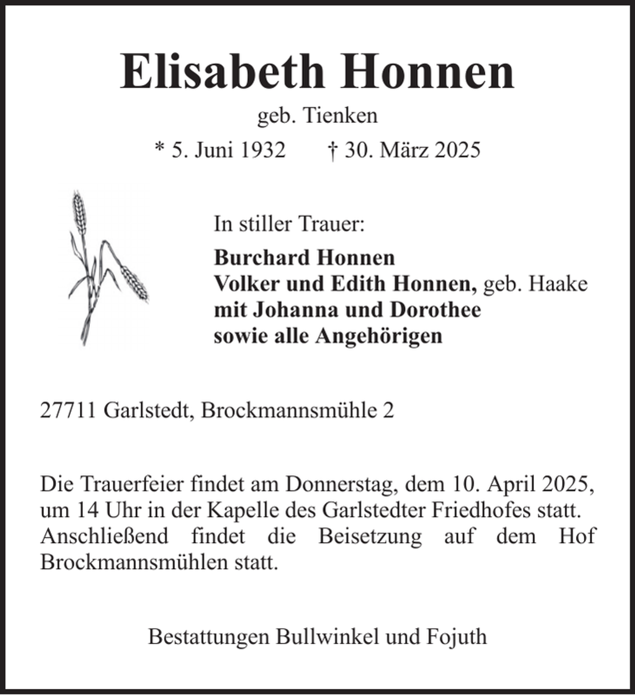 <p>Elisabeth Honnen<br />geb. Tienken<br />* 5. Juni 1932<br />† 30. März 2025<br />In stiller Trauer:<br />Burchard Honnen<br />Volker und Edith Honnen, geb. Haake<br />mit Johanna und Dorothee<br />sowie alle Angehörigen<br />27711 Garlstedt, Brockmannsmühle 2<br />Die Trauerfeier findet am Donnerstag, dem 10. April 2025,<br />um 14 Uhr in der Kapelle des Garlstedter Friedhofes statt.<br />Anschließend findet die Beisetzung auf dem Hof<br />Brockmannsmühlen statt.<br />Bestattungen Bullwinkel und Fojuth</p>