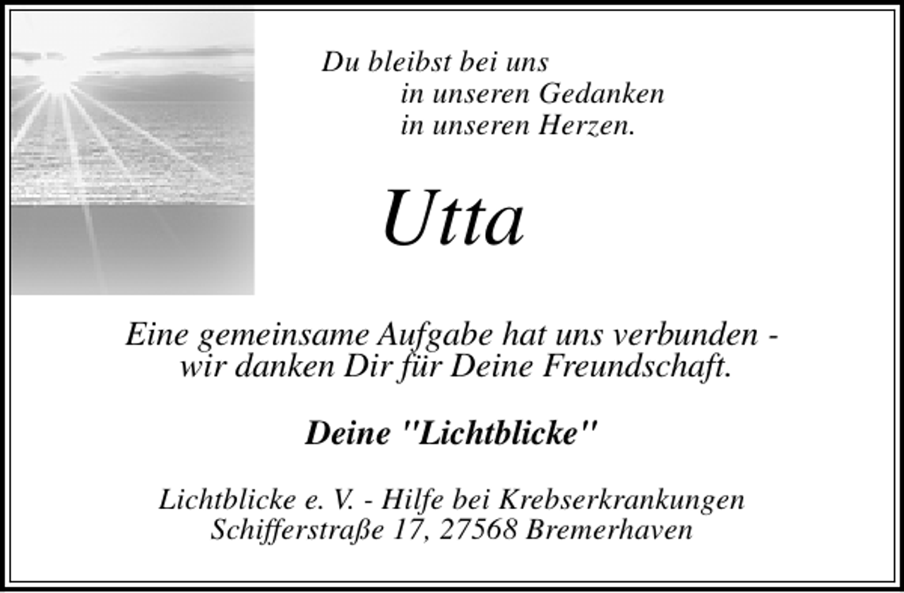 <p>Du bleibst bei uns<br />in unseren Gedanken<br />in unseren Herzen.</p><p>Utta<br />Eine gemeinsame Aufgabe hat uns verbunden wir danken Dir für Deine Freundschaft.<br />Deine "Lichtblicke"<br />Lichtblicke e. V. - Hilfe bei Krebserkrankungen<br />Schifferstraße 17, 27568 Bremerhaven</p>