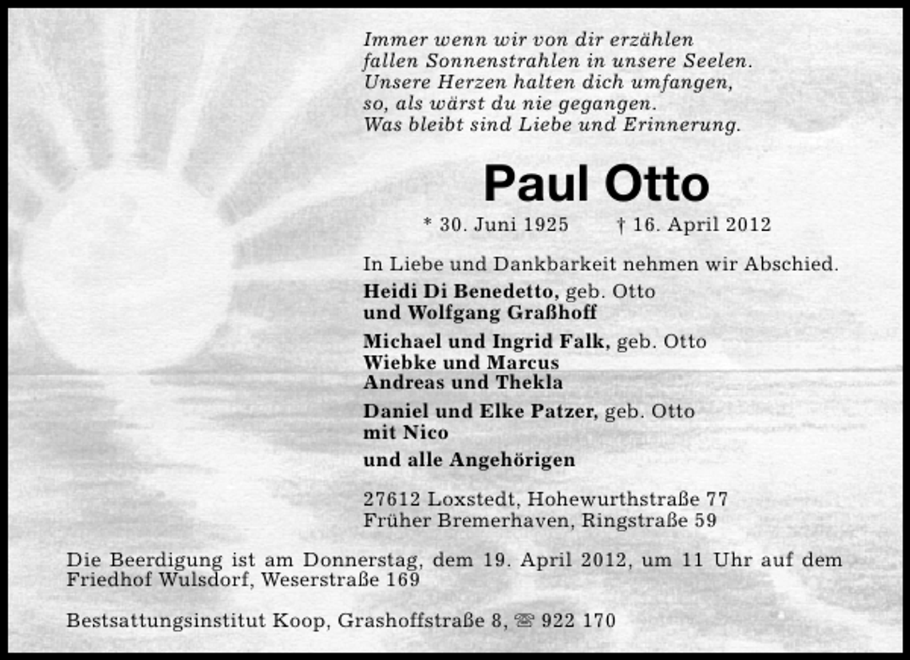 <p>Immer wenn wir von dir erzählen<br />fallen Sonnenstrahlen in unsere Seelen.<br />Unsere Herzen halten dich umfangen,<br />so, als wärst du nie gegangen.<br />Was bleibt sind Liebe und Erinnerung.</p><p>Paul Otto</p><p>* 30. Juni 1925</p><p>† 16. April 2012</p><p>In Liebe und Dankbarkeit nehmen wir Abschied.<br />Heidi Di Benedetto, geb. Otto<br />und Wolfgang Graßhoff<br />Michael und Ingrid Falk, geb. Otto<br />Wiebke und Marcus<br />Andreas und Thekla<br />Daniel und Elke Patzer, geb. Otto<br />mit Nico<br />und alle Angehörigen<br />27612 Loxstedt, Hohewurthstraße 77<br />Früher Bremerhaven, Ringstraße 59<br />Die Beerdigung ist am Donnerstag, dem 19. April 2012, um 11 Uhr auf dem<br />Friedhof Wulsdorf, Weserstraße 169<br />Bestsattungsinstitut Koop, Grashoffstraße 8, s 922 170</p>