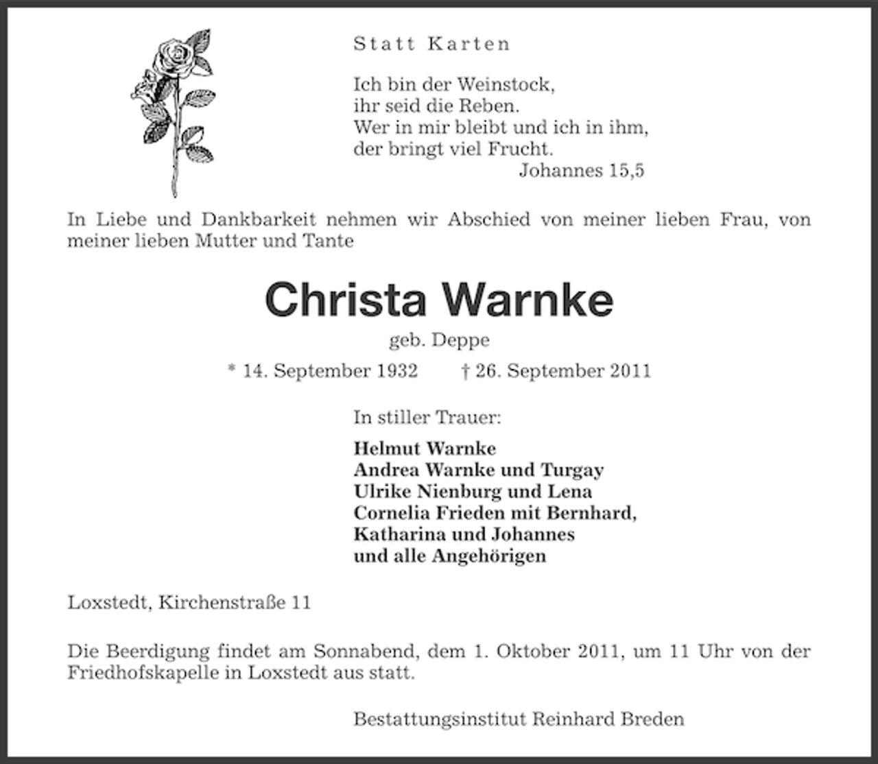 <p>Statt Karten<br />Ich bin der Weinstock,<br />ihr seid die Reben.<br />Wer in mir bleibt und ich in ihm,<br />der bringt viel Frucht.<br />Johannes 15,5<br />In Liebe und Dankbarkeit nehmen wir Abschied von meiner lieben Frau, von<br />meiner lieben Mutter und Tante</p><p>Christa Warnke<br />geb. Deppe<br />* 14. September 1932</p><p>† 26. September 2011</p><p>In stiller Trauer:<br />Helmut Warnke<br />Andrea Warnke und Turgay<br />Ulrike Nienburg und Lena<br />Cornelia Frieden mit Bernhard,<br />Katharina und Johannes<br />und alle Angehörigen<br />Loxstedt, Kirchenstraße 11<br />Die Beerdigung findet am Sonnabend, dem 1. Oktober 2011, um 11 Uhr von der<br />Friedhofskapelle in Loxstedt aus statt.<br />Bestattungsinstitut Reinhard Breden</p>