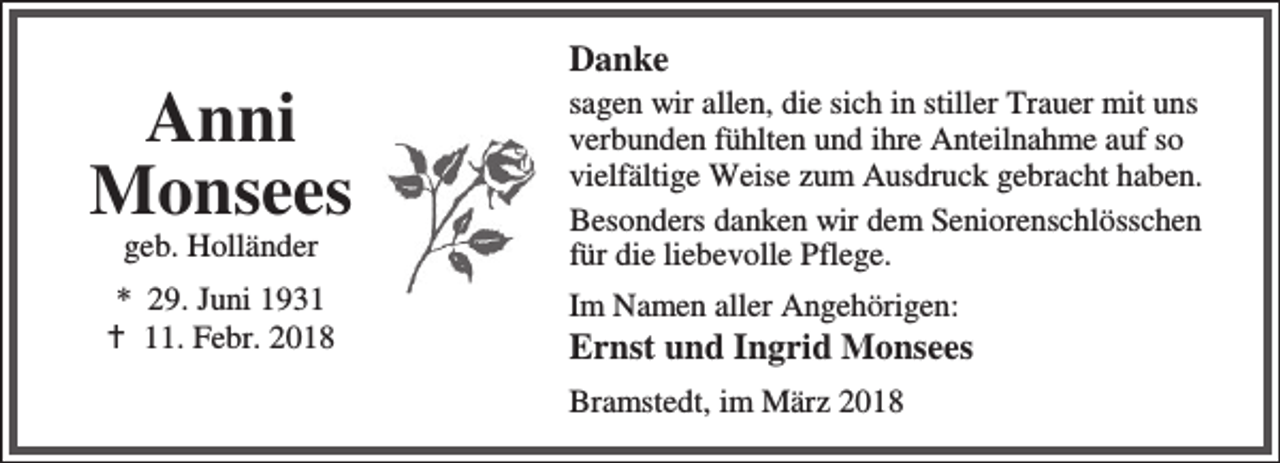<p>Anni<br />Monsees<br />geb. Holländer</p><p>* 29. Juni 1931<br />B 11. Febr. 2018</p><p>Danke</p><p>sagen wir allen, die sich in stiller Trauer mit uns<br />verbunden fühlten und ihre Anteilnahme auf so<br />vielfältige Weise zum Ausdruck gebracht haben.<br />Besonders danken wir dem Seniorenschlösschen<br />für die liebevolle Pflege.<br />Im Namen aller Angehörigen:</p><p>Ernst und Ingrid Monsees<br />Bramstedt, im März 2018</p>