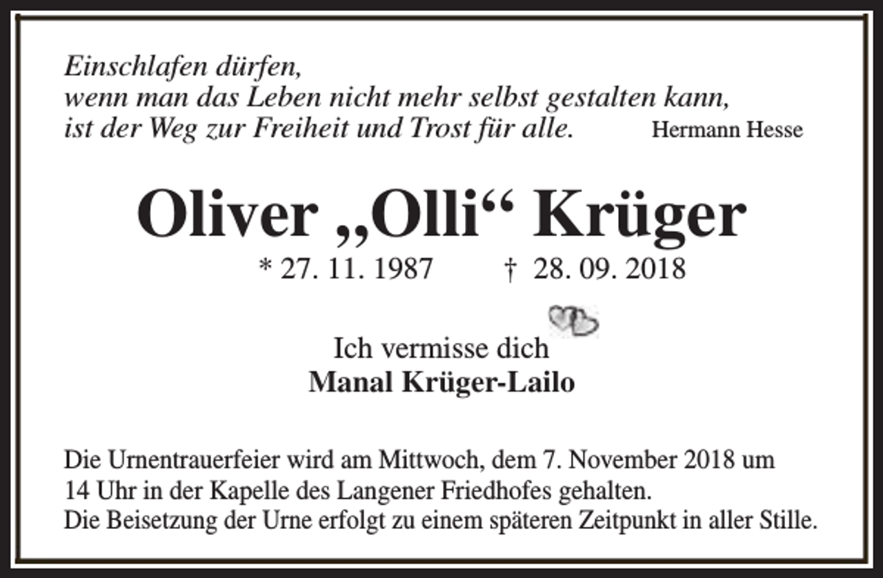 <p>Einschlafen dürfen,<br />wenn man das Leben nicht mehr selbst gestalten kann,<br />ist der Weg zur Freiheit und Trost für alle.<br />Hermann Hesse</p><p>Oliver „Olli“ Krüger<br />* 27. 11. 1987</p><p>† 28. 09. 2018</p><p>Ich vermisse dich<br />Manal Krüger-Lailo<br />Die Urnentrauerfeier wird am Mittwoch, dem 7. November 2018 um<br />14 Uhr in der Kapelle des Langener Friedhofes gehalten.<br />Die Beisetzung der Urne erfolgt zu einem späteren Zeitpunkt in aller Stille.</p>