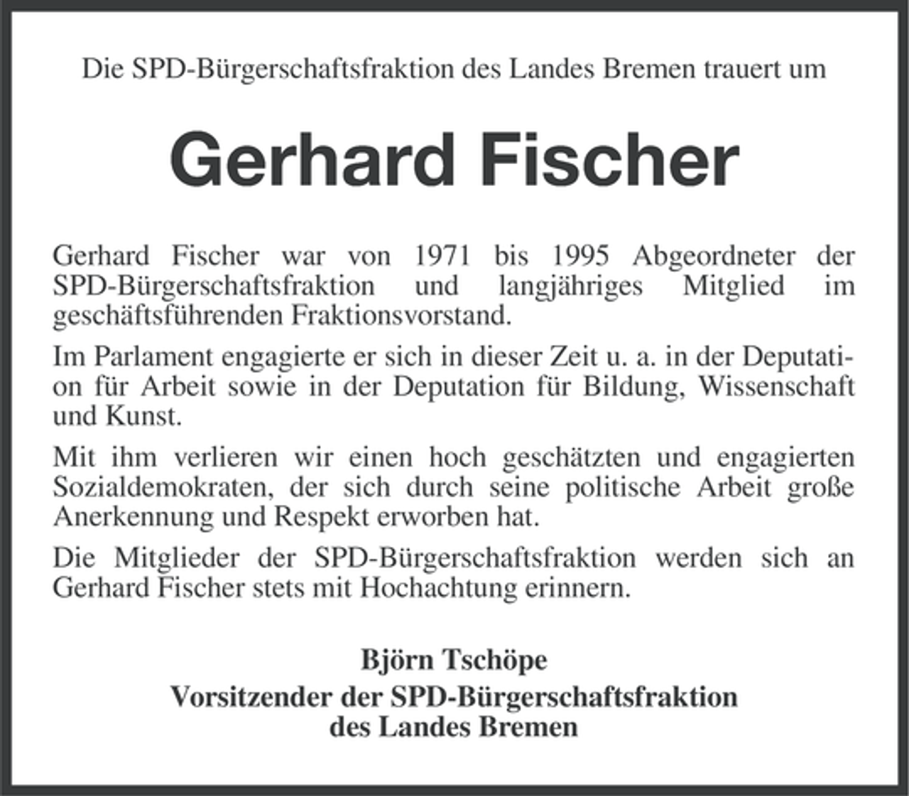 <p>Die SPD-Bürgerschaftsfraktion des Landes Bremen trauert um</p><p>Gerhard Fischer<br />Gerhard Fischer war von 1971 bis 1995 Abgeordneter der<br />SPD-Bürgerschaftsfraktion und langjähriges Mitglied im<br />geschäftsführenden Fraktionsvorstand.<br />Im Parlament engagierte er sich in dieser Zeit u. a. in der Deputation für Arbeit sowie in der Deputation für Bildung, Wissenschaft<br />und Kunst.<br />Mit ihm verlieren wir einen hoch geschätzten und engagierten<br />Sozialdemokraten, der sich durch seine politische Arbeit große<br />Anerkennung und Respekt erworben hat.<br />Die Mitglieder der SPD-Bürgerschaftsfraktion werden sich an<br />Gerhard Fischer stets mit Hochachtung erinnern.<br />Björn Tschöpe<br />Vorsitzender der SPD-Bürgerschaftsfraktion<br />des Landes Bremen</p>