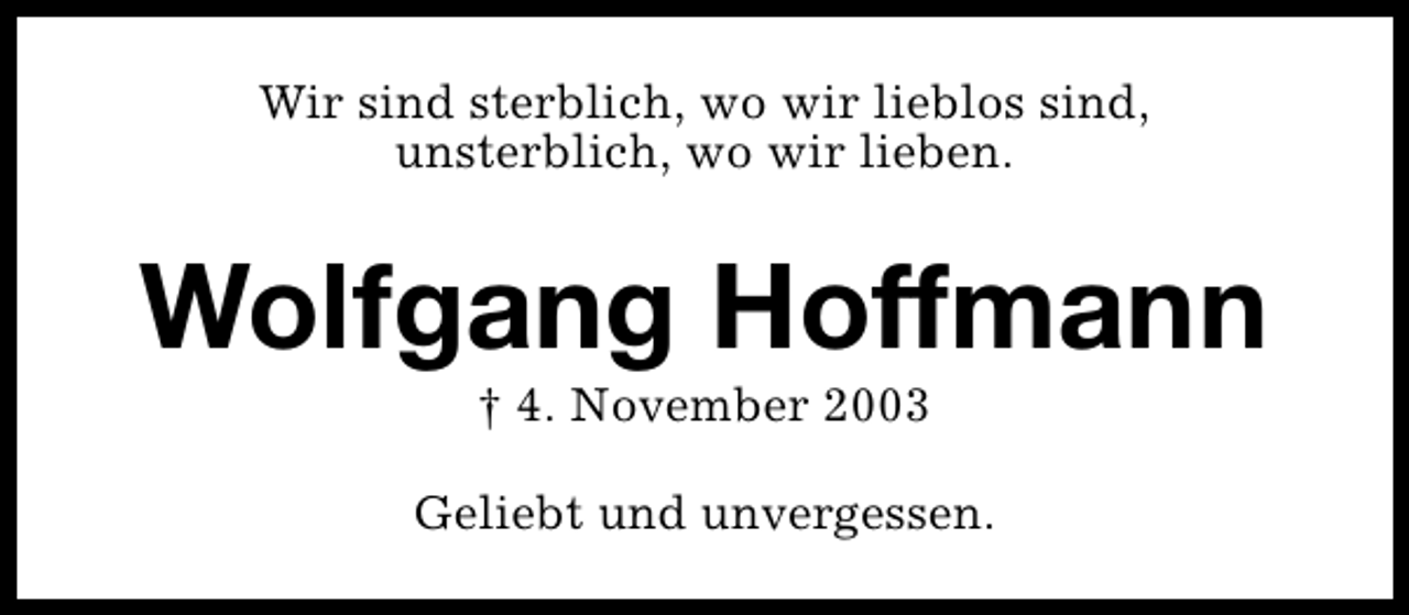 <p>Wir sind sterblich, wo wir lieblos sind,<br />unsterblich, wo wir lieben.</p><p>Wolfgang Hoffmann<br />† 4. November 2003</p><p>Geliebt und unvergessen.</p>