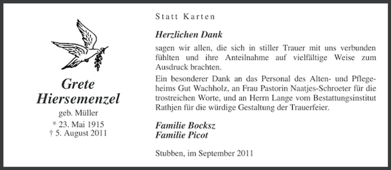 <p>Statt Karten</p><p>Herzlichen Dank</p><p>Grete<br />Hiersemenzel<br />geb. Müller<br />* 23. Mai 1915<br />† 5. August 2011</p><p>sagen wir allen, die sich in stiller Trauer mit uns verbunden<br />fühlten und ihre Anteilnahme auf vielfältige Weise zum<br />Ausdruck brachten.<br />Ein besonderer Dank an das Personal des Alten- und Pflegeheims Gut Wachholz, an Frau Pastorin Naatjes-Schroeter für die<br />trostreichen Worte, und an Herrn Lange vom Bestattungsinstitut<br />Rathjen für die würdige Gestaltung der Trauerfeier.</p><p>Familie Bocksz<br />Familie Picot<br />Stubben, im September 2011</p>