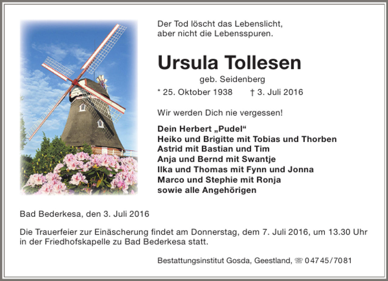 <p>Der Tod löscht das Lebenslicht,<br />aber nicht die Lebensspuren.</p><p>Ursula Tollesen</p><p>geb. Seidenberg<br />* 25. Oktober 1938<br />† 3. Juli 2016<br />Wir werden Dich nie vergessen!<br />Dein Herbert „Pudel“<br />Heiko und Brigitte mit Tobias und Thorben<br />Astrid mit Bastian und Tim<br />Anja und Bernd mit Swantje<br />Ilka und Thomas mit Fynn und Jonna<br />Marco und Stephie mit Ronja<br />sowie alle Angehörigen<br />Bad Bederkesa, den 3. Juli 2016<br />Die Trauerfeier zur Einäscherung findet am Donnerstag, dem 7. Juli 2016, um 13.30 Uhr<br />in der Friedhofskapelle zu Bad Bederkesa statt.<br />Bestattungsinstitut Gosda, Geestland,  0 47 45 / 70 81</p>