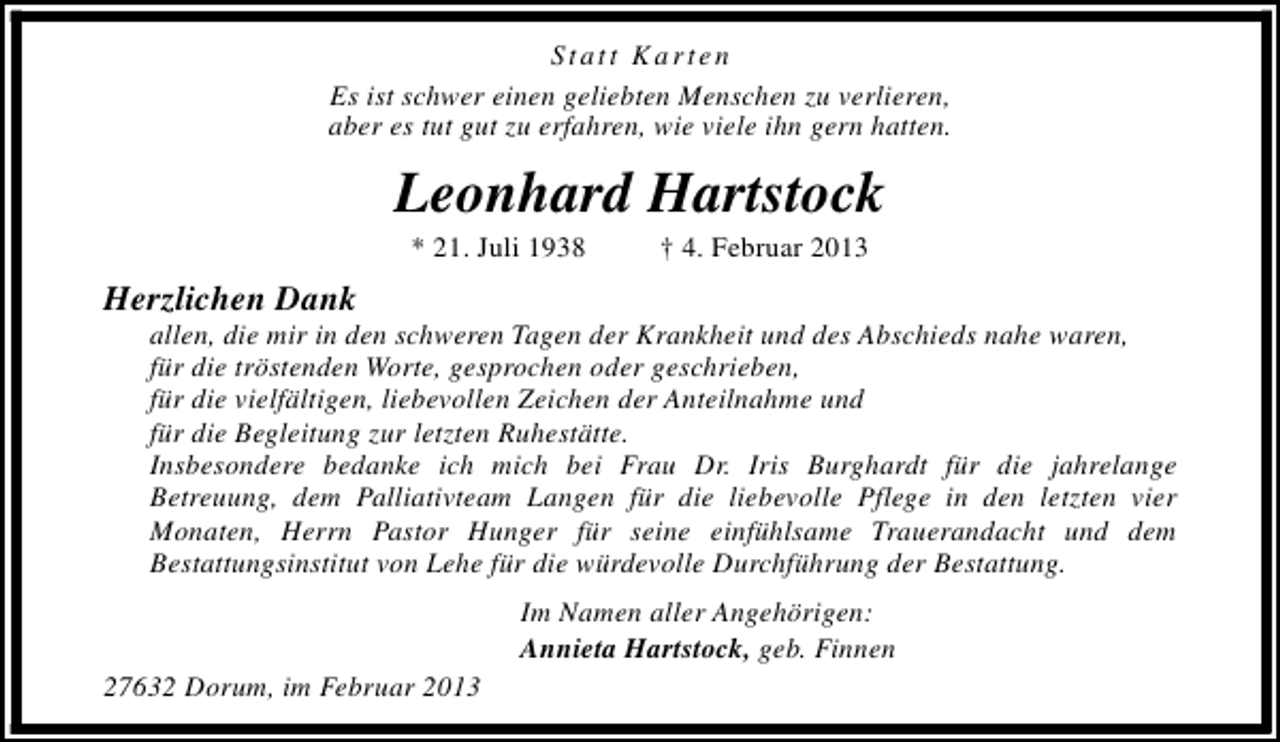<p>Statt Karten<br />Es ist schwer einen geliebten Menschen zu verlieren,<br />aber es tut gut zu erfahren, wie viele ihn gern hatten.</p><p>Leonhard Hartstock<br />* 21. Juli 1938</p><p>† 4. Februar 2013</p><p>Herzlichen Dank</p><p>allen, die mir in den schweren Tagen der Krankheit und des Abschieds nahe waren,<br />für die tröstenden Worte, gesprochen oder geschrieben,<br />für die vielfältigen, liebevollen Zeichen der Anteilnahme und<br />für die Begleitung zur letzten Ruhestätte.<br />Insbesondere bedanke ich mich bei Frau Dr. Iris Burghardt für die jahrelange<br />Betreuung, dem Palliativteam Langen für die liebevolle Pflege in den letzten vier<br />Monaten, Herrn Pastor Hunger für seine einfühlsame Trauerandacht und dem<br />Bestattungsinstitut von Lehe für die würdevolle Durchführung der Bestattung.<br />Im Namen aller Angehörigen:<br />Annieta Hartstock, geb. Finnen</p><p>27632 Dorum, im Februar 2013</p>