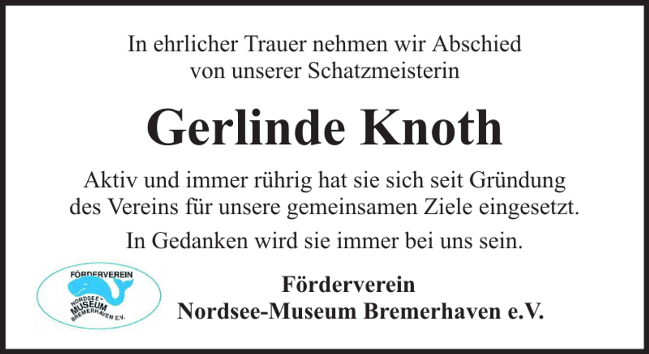 <p>In ehrlicher Trauer nehmen wir Abschied<br />von unserer Schatzmeisterin</p><p>Gerlinde Knoth<br />Aktiv und immer rührig hat sie sich seit Gründung<br />des Vereins für unsere gemeinsamen Ziele eingesetzt.<br />In Gedanken wird sie immer bei uns sein.<br />Förderverein<br />Nordsee-Museum Bremerhaven e.V.</p>