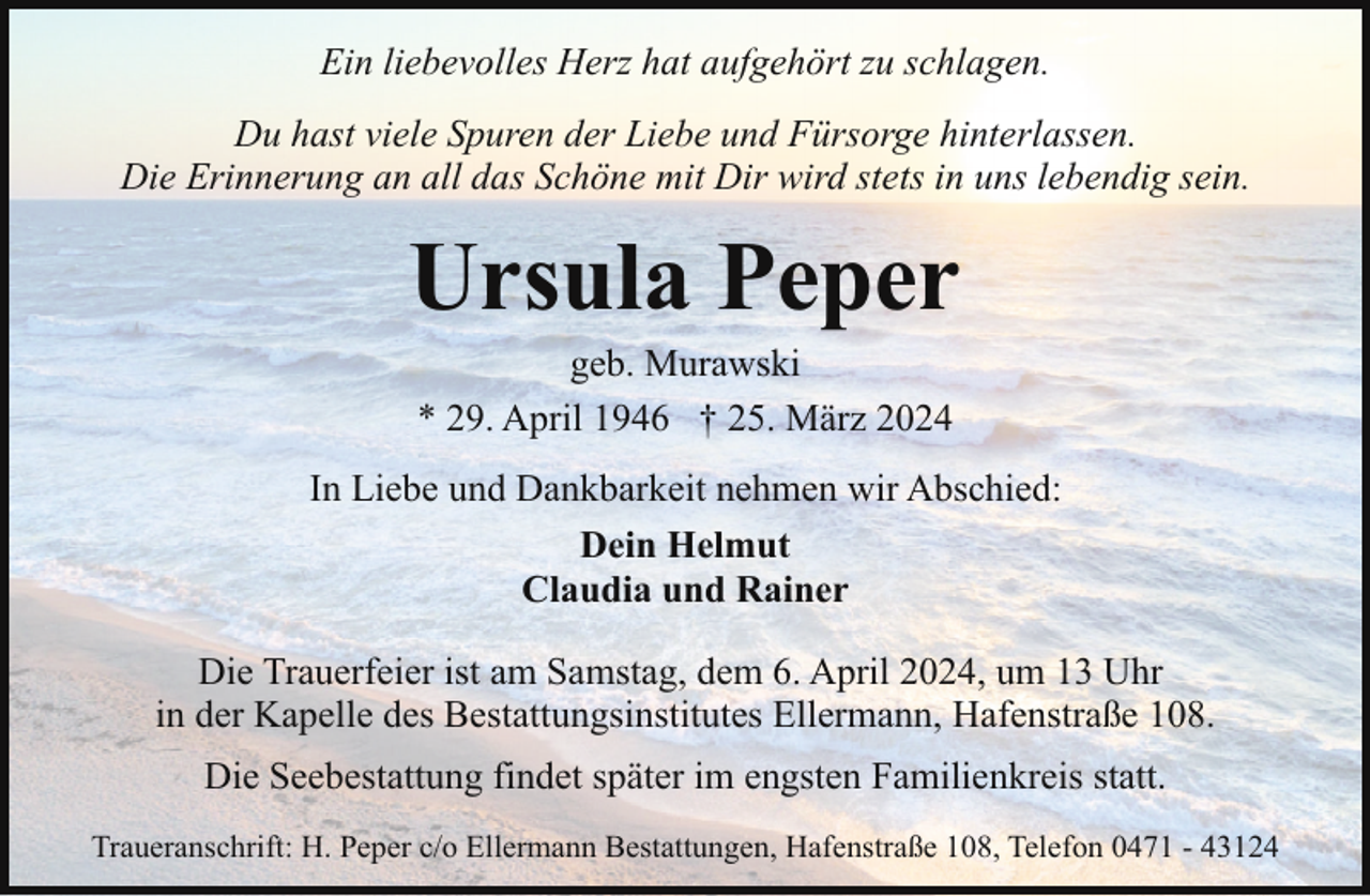 <p>Ein liebevolles Herz hat aufgehört zu schlagen.<br />Du hast viele Spuren der Liebe und Fürsorge hinterlassen.<br />Die Erinnerung an all das Schöne mit Dir wird stets in uns lebendig sein.</p><p>Ursula Peper<br />geb. Murawski<br />* 29. April 1946 † 25. März 2024</p><p>In Liebe und Dankbarkeit nehmen wir Abschied:<br />Dein Helmut<br />Claudia und Rainer<br />Die Trauerfeier ist am Samstag, dem 6. April 2024, um 13 Uhr<br />in der Kapelle des Bestattungsinstitutes Ellermann, Hafenstraße 108.<br />Die Seebestattung findet später im engsten Familienkreis statt.<br />Traueranschrift: H. Peper c/o Ellermann Bestattungen, Hafenstraße 108, Telefon 0471 - 43124</p>