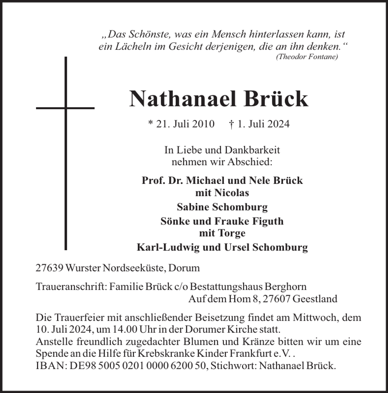 <p>„Das Schönste, was ein Mensch hinterlassen kann, ist<br />ein Lächeln im Gesicht derjenigen, die an ihn denken.“<br />(Theodor Fontane)</p><p>Nathanael Brück<br />* 21. Juli 2010</p><p>† 1. Juli 2024</p><p>In Liebe und Dankbarkeit<br />nehmen wir Abschied:<br />Prof. Dr. Michael und Nele Brück<br />mit Nicolas<br />Sabine Schomburg<br />Sönke und Frauke Figuth<br />mit Torge<br />Karl-Ludwig und Ursel Schomburg<br />27639 Wurster Nordseeküste, Dorum<br />Traueranschrift: Familie Brück c/o Bestattungshaus Berghorn<br />Auf dem Hom 8, 27607 Geestland<br />Die Trauerfeier mit anschließender Beisetzung findet am Mittwoch, dem<br />10. Juli 2024, um 14.00 Uhr in der Dorumer Kirche statt.<br />Anstelle freundlich zugedachter Blumen und Kränze bitten wir um eine<br />Spende an die Hilfe für Krebskranke Kinder Frankfurt e.V. .<br />IBAN: DE98 5005 0201 0000 6200 50, Stichwort: Nathanael Brück.</p>