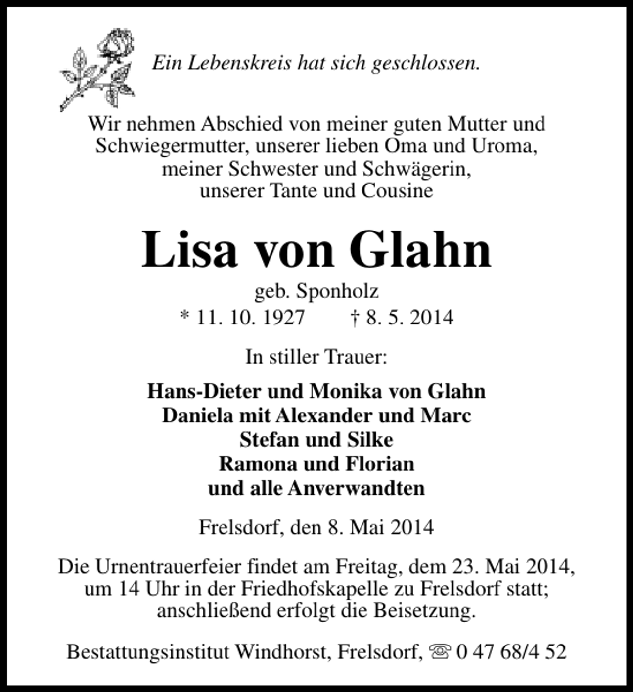 <p>Ein Lebenskreis hat sich geschlossen.<br />Wir nehmen Abschied von meiner guten Mutter und<br />Schwiegermutter, unserer lieben Oma und Uroma,<br />meiner Schwester und Schwägerin,<br />unserer Tante und Cousine</p><p>Lisa von Glahn<br />geb. Sponholz<br />* 11. 10. 1927<br />† 8. 5. 2014<br />In stiller Trauer:<br />Hans-Dieter und Monika von Glahn<br />Daniela mit Alexander und Marc<br />Stefan und Silke<br />Ramona und Florian<br />und alle Anverwandten<br />Frelsdorf, den 8. Mai 2014<br />Die Urnentrauerfeier findet am Freitag, dem 23. Mai 2014,<br />um 14 Uhr in der Friedhofskapelle zu Frelsdorf statt;<br />anschließend erfolgt die Beisetzung.<br />Bestattungsinstitut Windhorst, Frelsdorf, s 0 47 68/4 52</p>