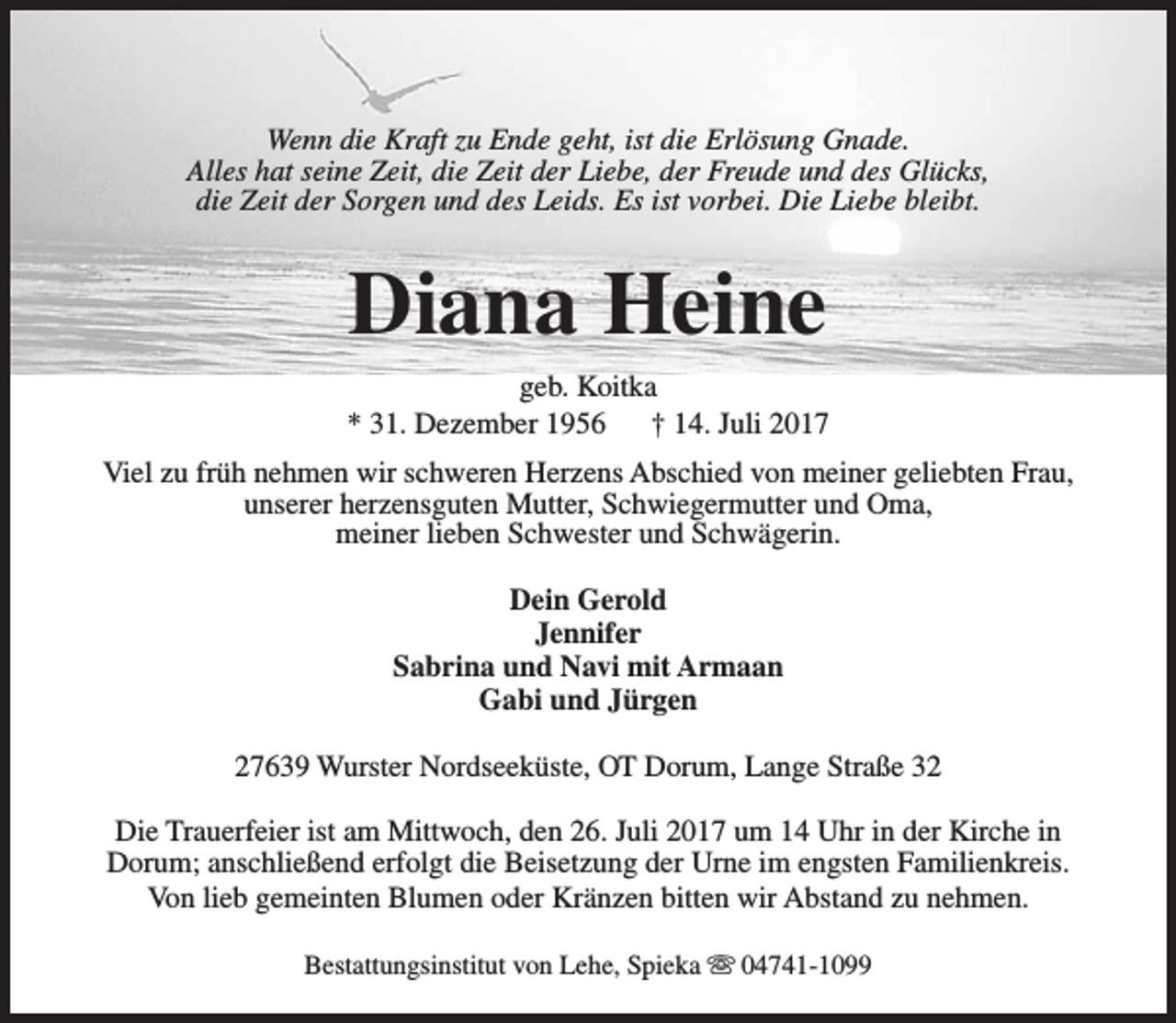 <p>Wenn die Kraft zu Ende geht, ist die Erlösung Gnade.<br />Alles hat seine Zeit, die Zeit der Liebe, der Freude und des Glücks,<br />die Zeit der Sorgen und des Leids. Es ist vorbei. Die Liebe bleibt.</p><p>Diana Heine<br />geb. Koitka<br />* 31. Dezember 1956<br />† 14. Juli 2017<br />Viel zu früh nehmen wir schweren Herzens Abschied von meiner geliebten Frau,<br />unserer herzensguten Mutter, Schwiegermutter und Oma,<br />meiner lieben Schwester und Schwägerin.<br />Dein Gerold<br />Jennifer<br />Sabrina und Navi mit Armaan<br />Gabi und Jürgen<br />27639 Wurster Nordseeküste, OT Dorum, Lange Straße 32<br />Die Trauerfeier ist am Mittwoch, den 26. Juli 2017 um 14 Uhr in der Kirche in<br />Dorum; anschließend erfolgt die Beisetzung der Urne im engsten Familienkreis.<br />Von lieb gemeinten Blumen oder Kränzen bitten wir Abstand zu nehmen.<br />Bestattungsinstitut von Lehe, Spieka s 04741-1099</p>