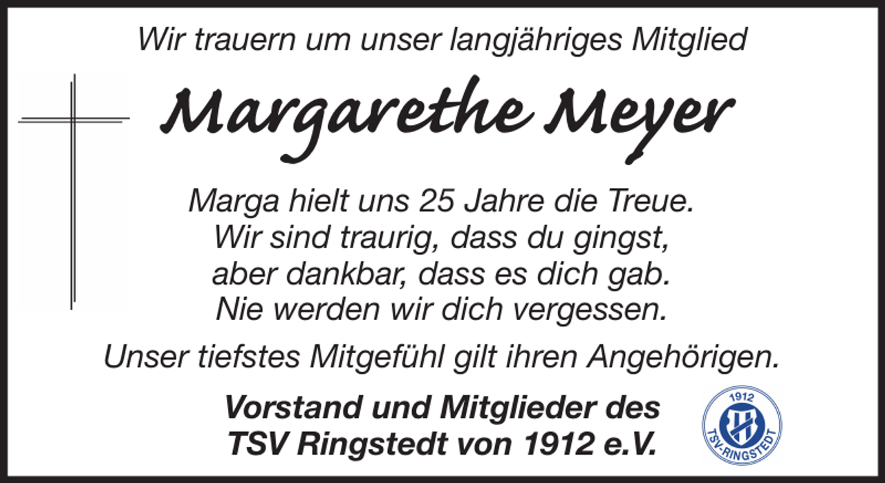 <p>Wir trauern um unser langjähriges Mitglied</p><p>Margarethe Meyer<br />Marga hielt uns 25 Jahre die Treue.<br />Wir sind traurig, dass du gingst,<br />aber dankbar, dass es dich gab.<br />Nie werden wir dich vergessen.<br />Unser tiefstes Mitgefühl gilt ihren Angehörigen.<br />Vorstand und Mitglieder des<br />TSV Ringstedt von 1912 e.V.</p>