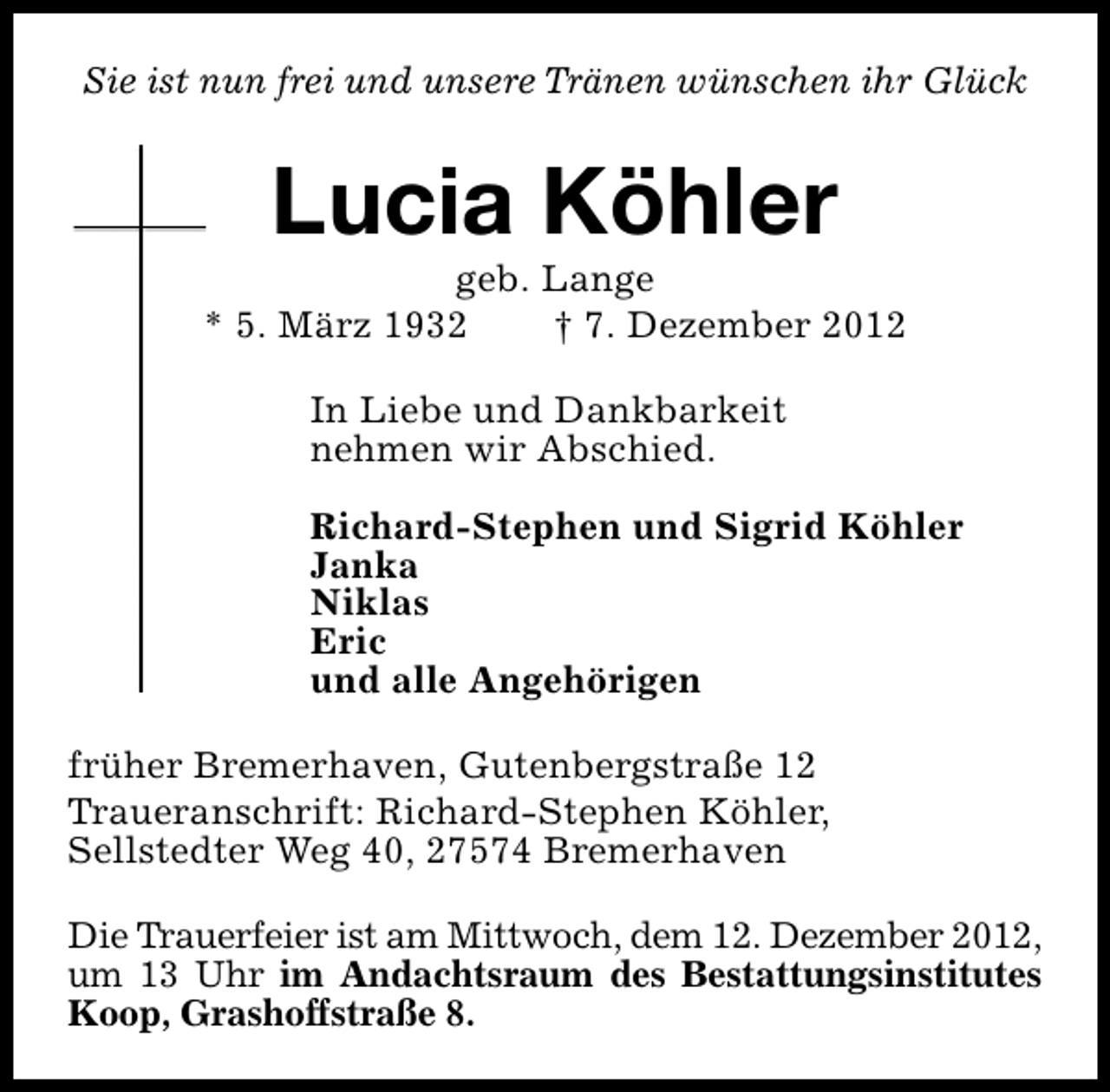 <p>Sie ist nun frei und unsere Tränen wünschen ihr Glück</p><p>Lucia Köhler</p><p>geb. Lange<br />* 5. März 1932<br />† 7. Dezember 2012<br />In Liebe und Dankbarkeit<br />nehmen wir Abschied.<br />Richard-Stephen und Sigrid Köhler<br />Janka<br />Niklas<br />Eric<br />und alle Angehörigen<br />früher Bremerhaven, Gutenbergstraße 12<br />Traueranschrift: Richard-Stephen Köhler,<br />Sellstedter Weg 40, 27574 Bremerhaven<br />Die Trauerfeier ist am Mittwoch, dem 12. Dezember 2012,<br />um 13 Uhr im Andachtsraum des Bestattungsinstitutes<br />Koop, Grashoffstraße 8.</p>